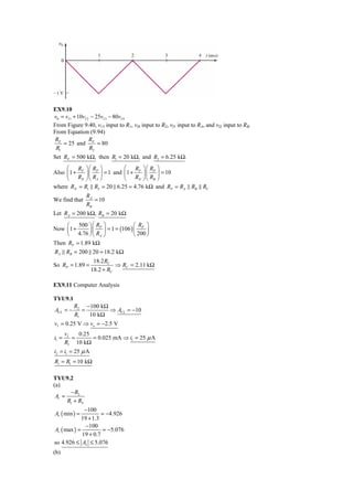 EX9.10
v0 = vI 1 + 10vI 2 − 25vI 3 − 80vI 4
From Figure 9.40, v13 input to R1, vI4 input to R2, vI1 input to RA, and vI2 input to RB.
From Equation (9.94)
 RF               R
    = 25 and F = 80
 R1               R2
Set RF = 500 kΩ, then R1 = 20 kΩ, and R2 = 6.25 kΩ.
     ⎛ R ⎞⎛ R ⎞            ⎛ R ⎞⎛ R ⎞
Also ⎜1 + F ⎟⎜ P ⎟ = 1 and ⎜1 + F ⎟ ⎜ P ⎟ = 10
     ⎝ RN ⎠ ⎝ RA ⎠         ⎝ RN ⎠ ⎝ RB ⎠
where RN = R1 R2 = 20 6.25 = 4.76 kΩ and RP = RA RB RC
                RA
We find that       = 10
                RB
Let RA = 200 kΩ, RB = 20 kΩ

     ⎛   500 ⎞ ⎛ RP ⎞              ⎛ RP ⎞
Now ⎜1 +      ⎟⎜    ⎟ = 1 = (106 ) ⎜     ⎟
     ⎝ 4.76 ⎠ ⎝ RA ⎠               ⎝ 200 ⎠
Then RP = 1.89 kΩ
RA RB = 200 20 = 18.2 kΩ
                    18.2 RC
So RP = 1.89 =               ⇒ RC = 2.11 kΩ
                   18.2 + RC

EX9.11 Computer Analysis

TYU9.1
          R2 −100 kΩ
ACL = −      =       ⇒ ACL = −10
          R1   10 kΩ
vI = 0.25 V ⇒ vo = −2.5 V
       vI   0.25
i1 =      =      = 0.025 mA ⇒ i1 = 25 μ A
       R1 10 kΩ
i2 = i1 = 25 μ A
Ri = R1 = 10 kΩ

TYU9.2
(a)
       − R2
 Av =
      R1 + RS
              −100
Av ( min ) =          = −4.926
             19 + 1.3
               −100
Av ( max ) =           = −5.076
             19 + 0.7
so 4.926 ≤ Av ≤ 5.076
(b)
 