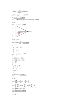 0.1
i1 ( max ) =           = 5.076 μ A
             19 + 0.7
               0.1
i1 ( min ) =          = 4.926 μ A
             19 + 1.3
so 4.926 ≤ i1 ≤ 5.076 μ A
(c)          Maximum current specification is violated.

TYU9.3
v0 = Ad ( v2 − v1 )        Ad = 103




a.
v2 = 0, v0 = 5
         v        5
 v1 = − 0 = − 3 ⇒ v1 = −5 mV
         Ad      10
b.
    v1 = 5, v0 = −10
   v0
       = v2 − v1
   Ad
 −10
     = v2 − 5 ⇒ v2 = 4.99 V
 103
c.
v1 = 0.001, v2 = −0.001
v0 = 103 ( −0.001 − 0.001)
v0 = −2 V
d.
     v2 = 3, v0 = 3
     v0 = Ad ( v2 − v1 )
 v0
    = v2 − v1
 Ad
 3
    = 3 − v1 ⇒ v1 = 2.997 V
103

TYU9.4
       ⎛R        R         R      ⎞
v0 = − ⎜ 4 vI 1 + 4 vI 2 + 4 vI 3 ⎟
       ⎝ R1      R2        R3     ⎠
       ⎡⎛ 40 ⎞         ⎛ 40 ⎞       ⎛ 40 ⎞     ⎤
v0 = − ⎢⎜ ⎟ ( 250 ) + ⎜ ⎟ ( 200 ) + ⎜ ⎟ ( 75 ) ⎥
       ⎣⎝ 10 ⎠         ⎝ 20 ⎠       ⎝ 30 ⎠     ⎦
v0 = − [1000 + 400 + 100]
v0 = −1500 μ V = −1.5 mV

TYU9.5
 