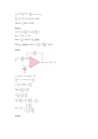 vI 1 + vI 2 + vI 3 RF
vO =                   =   ( vI 1 + vI 2 + vI 3 )
             3           R
RF 1
   = ⇒ R1 = R2 = R3 ≡ R = 1 M Ω
 R 3
            1
Then RF = M Ω = 333 k Ω
            3

TYU9.6
     v ⎛ R ⎞                  R
Av = 0 = ⎜ 1 + 2 ⎟ = 5 so that 2 = 4
     vI ⎝      R1 ⎠            R1
For v0 = 10 V, vI = 2 V
            2
Then i1 =      = 50 μ A ⇒ R1 = 40 kΩ
            R1
                                         v0 − vI 10 − 2
Then R2 = 160 kΩ we find i2 =                   =       = 50 μ A
                                           R2     160

TYU9.7




v0 = Aod ( v2 − v1 ) = Aod ( vI − v1 )
 v0                              v
    − vI = −v1 or v1 = vI − 0
Aod                             Aod
       v1              v −v
i1 =      = i2 and i2 = 0 1
       R1                R2
        ⎛ 1 ⎞ v −v
Then v1 ⎜ ⎟ = 0 1
        ⎝ R1 ⎠  R2
   ⎛ 1  1 ⎞ v
v1 ⎜ + ⎟ = 0
   ⎝ R1 R2 ⎠ R2
   ⎛ R ⎞          ⎛ R ⎞⎛           v ⎞
v0 ⎜ 1 + 2 ⎟ v1 = ⎜ 1 + 2 ⎟ ⎜ vI − 0 ⎟
   ⎝    R1 ⎠      ⎝     R1 ⎠⎝      Aod ⎠
                    ⎛ R2 ⎞
                    ⎜1 + ⎟
So Av = =
         v0         ⎝     R1 ⎠
         vI          1 ⎛ R2 ⎞
               1+       ⎜1 + ⎟
                    Aod ⎝     R1 ⎠

TYU9.8
 