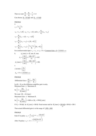 R3 RF 7
Then we want           =  = = 1.4
                     R2 R1 5
Can choose R1 = 10 kΩ and RF = 14 kΩ

TYU9.11
a.
    v −v
i1 = I 1 I 2
        R1
                                                   R4
                 ′
v01 = vI 1 + i1 R2 , v02 = vI 2 − i1 R2 and v0 =      ( v02 − v01 )
                                                   R3
       R4
v0 =      [vI 2 − i1 R2 − vI 1 − i1 R2′ ]
       R3
       R4
v0 =      ⎡( vI 2 − vI 1 ) − i1 ( R2 + R2 ) ⎤
                                        ′ ⎦
       R3 ⎣
     R4 ⎡                   ⎛ vI 2 − vI 1 ⎞             ⎤
v0 =    ⎢ ( vI 2 − vI 1 ) − ⎜             ⎟ ( R2 + R2 ) ⎥
                                                    ′
     R3 ⎣                   ⎝ R1 ⎠                      ⎦
For common-mode input vI 2 = vI 1 ⇒ v0 = 0 ⇒ Common Gain = 0, C M R R = ∞
b.          Ad ( min ) ⇒ R2 min, R1 max
                          ′
              ⎛ 20 ⎞ ⎡ 100 + 95 ⎤
        Ad = ⎜ ⎟ ⎢1 +           ⎥ = 4.82
              ⎝ 20 ⎠ ⎣    51 ⎦
              ⎛ 20 ⎞ ⎡ 100 + 105 ⎤
 Ad ( max ) = ⎜ ⎟ ⎢1 +            ⎥ = 206
              ⎝ 20 ⎠ ⎣     1      ⎦
c.
               A
CM RR = d
              Acm
Acm = 0 ⇒ C M R R = ∞

TYU9.12
                            R4 ⎛ 2 R2 ⎞
Differential Gain =            ⎜1 +    ⎟
                            R3 ⎝    R1 ⎠
Let R3 = R4 so the difference amplifier gain is unity.
Minimum Gain ⇒ Maximum R1
   ⎛      2 R2 ⎞
So ⎜1 +
   ⎜ R ( max ) ⎟ = 2
                ⎟
   ⎝    1       ⎠
We want 2 R2 = R1 ( max )
Maximum Gain ⇒ Minimum R1
    ⎛      2 R2 ⎞
    ⎜ R ( min ) ⎟ = 1000 or 2 R2 = 999 R1 ( min )
So ⎜1 +         ⎟
    ⎝    1      ⎠
If R2 = 50 kΩ, let R1 ( min ) = 100 Ω fixed resistor and let R1 ( max ) = 100 kΩ + 100 Ω = 100.1
                                                                          pot

Then actual differential gain is in the range of 1.999 − 1001

TYU9.13
                       −1 10 μ sec −10 × 10−6
End of 1st pulse: v0 =    ×t 0       =
                       r                    r
                           − (10 ) (10 × 10−6 )
After 10 pulses: v0 = −5 =
                                     r
 