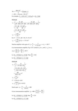 100 × 10−6
So r =            = 20 μ sec = r
           5
r = R1C2 = 20 μ sec = 20 × 10−6
For example, C2 = 0.01× 10−6 = 0.01 μ F ⇒ R1 = 2 kΩ

TYU9.14
      ⎡        R − ΔR                  R + ΔR           ⎤ +
v01 = ⎢                        −                        ⎥V
      ⎢ ( R − ΔR ) + ( R + ΔR ) ( R + ΔR ) + ( R − ΔR ) ⎥
      ⎣                                                 ⎦
     ⎡ R − ΔR R + ΔR ⎤ +
    =⎢        −          V
     ⎣ 2R         2R ⎥ ⎦
     ⎛ R − ΔR − R − ΔR ⎞ +
    =⎜                 ⎟V
     ⎝       2R        ⎠
        ⎛ ΔR ⎞ +
v01 = − ⎜    ⎟V
        ⎝ R ⎠
For V + = 3.5 V, ΔR = 50, R = 10 × 103
        ⎛ 50 ⎞
v01 = − ⎜ 4 ⎟ ( 3.5 ) = −1.75 × 10−2
        ⎝ 10 ⎠
                                          v0      5
Need an amplifier with a gain of Ad =        =            ⇒ Ad = −285.7
                                          vi −1.75 × 10−2
Use instrumentation amplifier, Fig. 9-25. Connect v01 to vI1 and ( −v01 ) to vI2.
      ⎛ R ⎞ ⎛ 2R ⎞
 Ad = ⎜ 4 ⎟ ⎜ 1 + 2 ⎟ = 285.7
      ⎝ R3 ⎠ ⎝   R1 ⎠
                                        R2
Let R4 = 150 kΩ, R3 = 10 kΩ Then           = 9.02
                                        R1
Let R2 = 100 kΩ, R1 = 11.1 kΩ

TYU9.15
      ⎡1       R         ⎤ +
v01 = ⎢ −                ⎥V
      ⎢ 2 R + R (1 + δ ) ⎥
      ⎣                  ⎦
     ⎡ R + R (1 + δ ) − 2 R ⎤ +
    =⎢                      ⎥V
     ⎢ 2 ( R + R (1 + δ ) ) ⎥
     ⎣                      ⎦
           Rδ
    =                ×V +
        2R ( 2 + δ )
      ⎛δ ⎞
v01 ≈ ⎜ ⎟ V +
      ⎝4⎠
V = 5 For δ = 0.01
  +


      ⎛ 0.01 ⎞
v01 = ⎜      ⎟ ( 5 ) = 0.0125
      ⎝ 4 ⎠
                       v      5
Need a gain Ad = 0 =             = 400
                      v01 0.0125
                                            ⎛ R ⎞ ⎛ 2R ⎞
Use an instrumentation amplifier Ad = 400 = ⎜ 4 ⎟ ⎜1 + 2 ⎟
                                            ⎝ R3 ⎠ ⎝  R1 ⎠
                                   R
Let R4 = 150 kΩ, R3 = 10 kΩ then 2 = 12.8
                                   R1
Let R2 = 150 kΩ, R1 = 11.7 kΩ
 