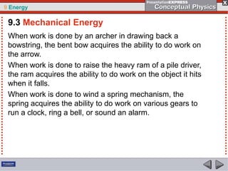 9 Energy

9.3 Mechanical Energy
When work is done by an archer in drawing back a
bowstring, the bent bow acquires the ability to do work on
the arrow.
When work is done to raise the heavy ram of a pile driver,
the ram acquires the ability to do work on the object it hits
when it falls.
When work is done to wind a spring mechanism, the
spring acquires the ability to do work on various gears to
run a clock, ring a bell, or sound an alarm.

 
