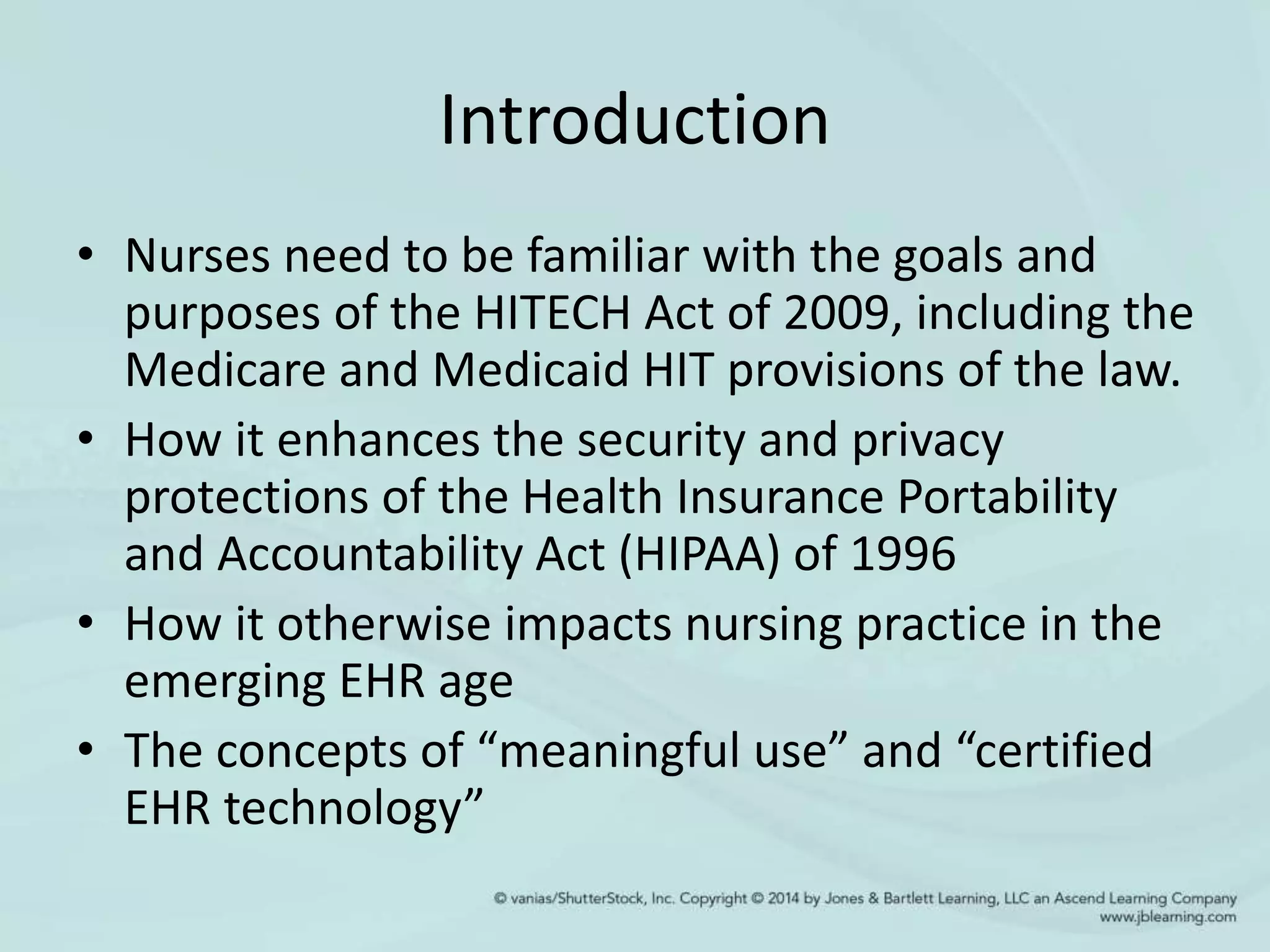 Introduction
• Nurses need to be familiar with the goals and
purposes of the HITECH Act of 2009, including the
Medicare and Medicaid HIT provisions of the law.
• How it enhances the security and privacy
protections of the Health Insurance Portability
and Accountability Act (HIPAA) of 1996
• How it otherwise impacts nursing practice in the
emerging EHR age
• The concepts of “meaningful use” and “certified
EHR technology”
 