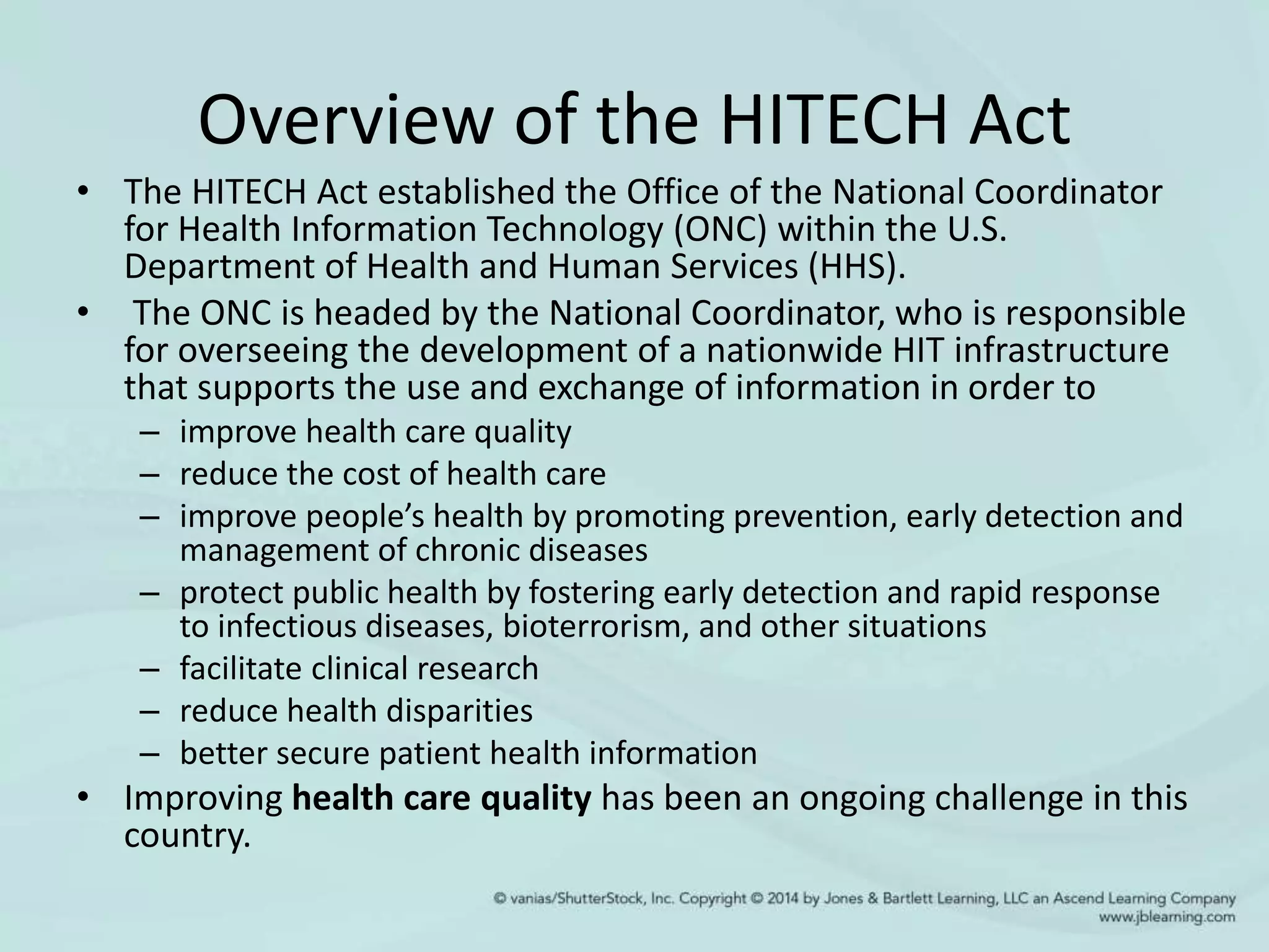 Overview of the HITECH Act
• The HITECH Act established the Office of the National Coordinator
for Health Information Technology (ONC) within the U.S.
Department of Health and Human Services (HHS).
• The ONC is headed by the National Coordinator, who is responsible
for overseeing the development of a nationwide HIT infrastructure
that supports the use and exchange of information in order to
– improve health care quality
– reduce the cost of health care
– improve people’s health by promoting prevention, early detection and
management of chronic diseases
– protect public health by fostering early detection and rapid response
to infectious diseases, bioterrorism, and other situations
– facilitate clinical research
– reduce health disparities
– better secure patient health information
• Improving health care quality has been an ongoing challenge in this
country.
 