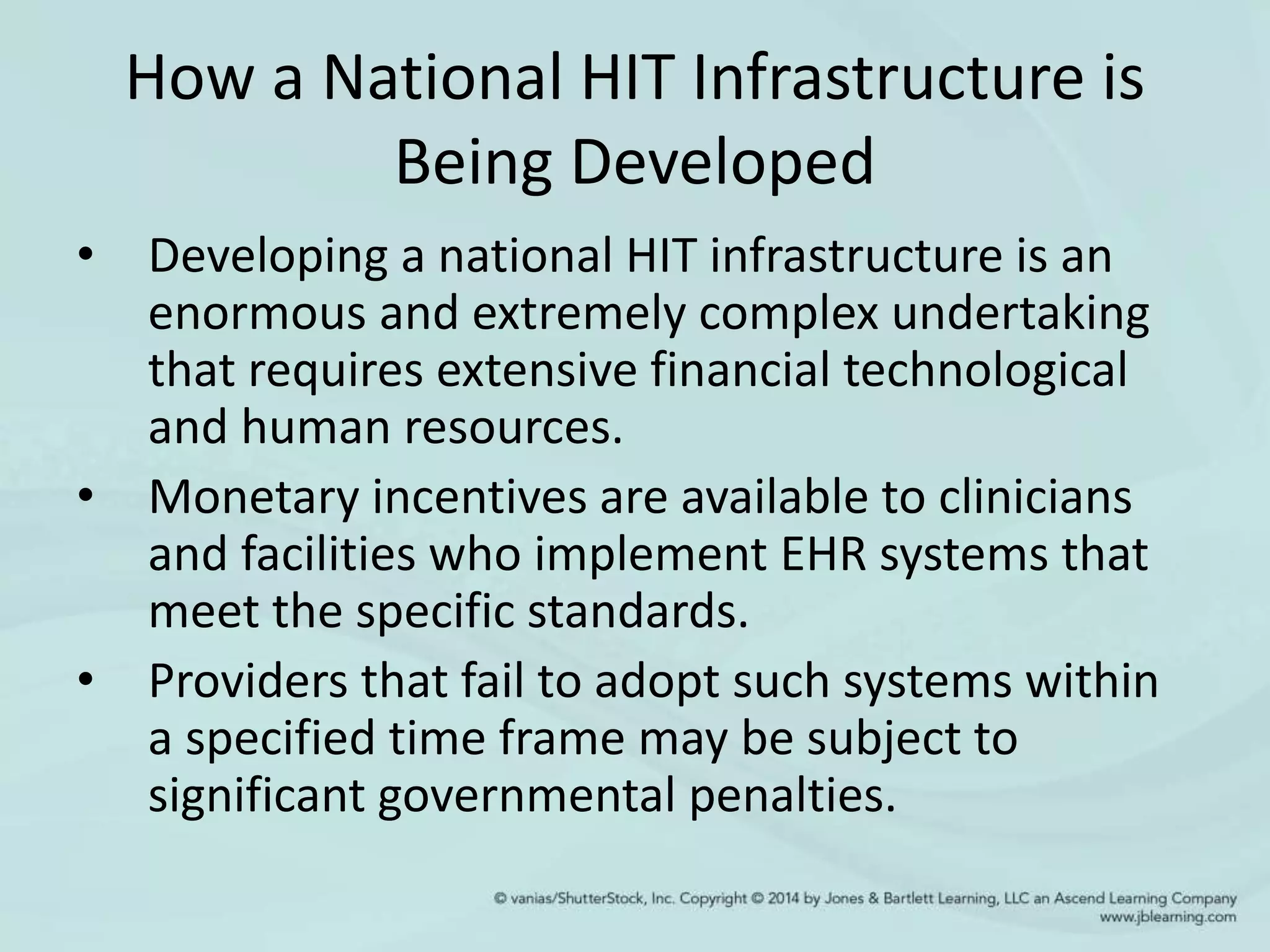 How a National HIT Infrastructure is
Being Developed
• Developing a national HIT infrastructure is an
enormous and extremely complex undertaking
that requires extensive financial technological
and human resources.
• Monetary incentives are available to clinicians
and facilities who implement EHR systems that
meet the specific standards.
• Providers that fail to adopt such systems within
a specified time frame may be subject to
significant governmental penalties.
 