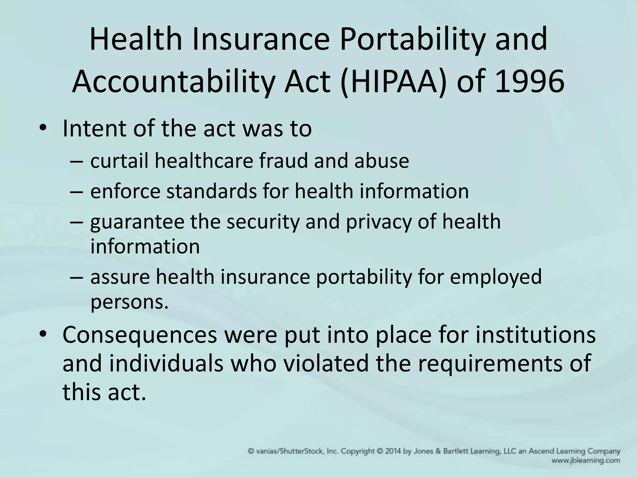 Health Insurance Portability and
Accountability Act (HIPAA) of 1996
• Intent of the act was to
– curtail healthcare fraud and abuse
– enforce standards for health information
– guarantee the security and privacy of health
information
– assure health insurance portability for employed
persons.
• Consequences were put into place for institutions
and individuals who violated the requirements of
this act.
 