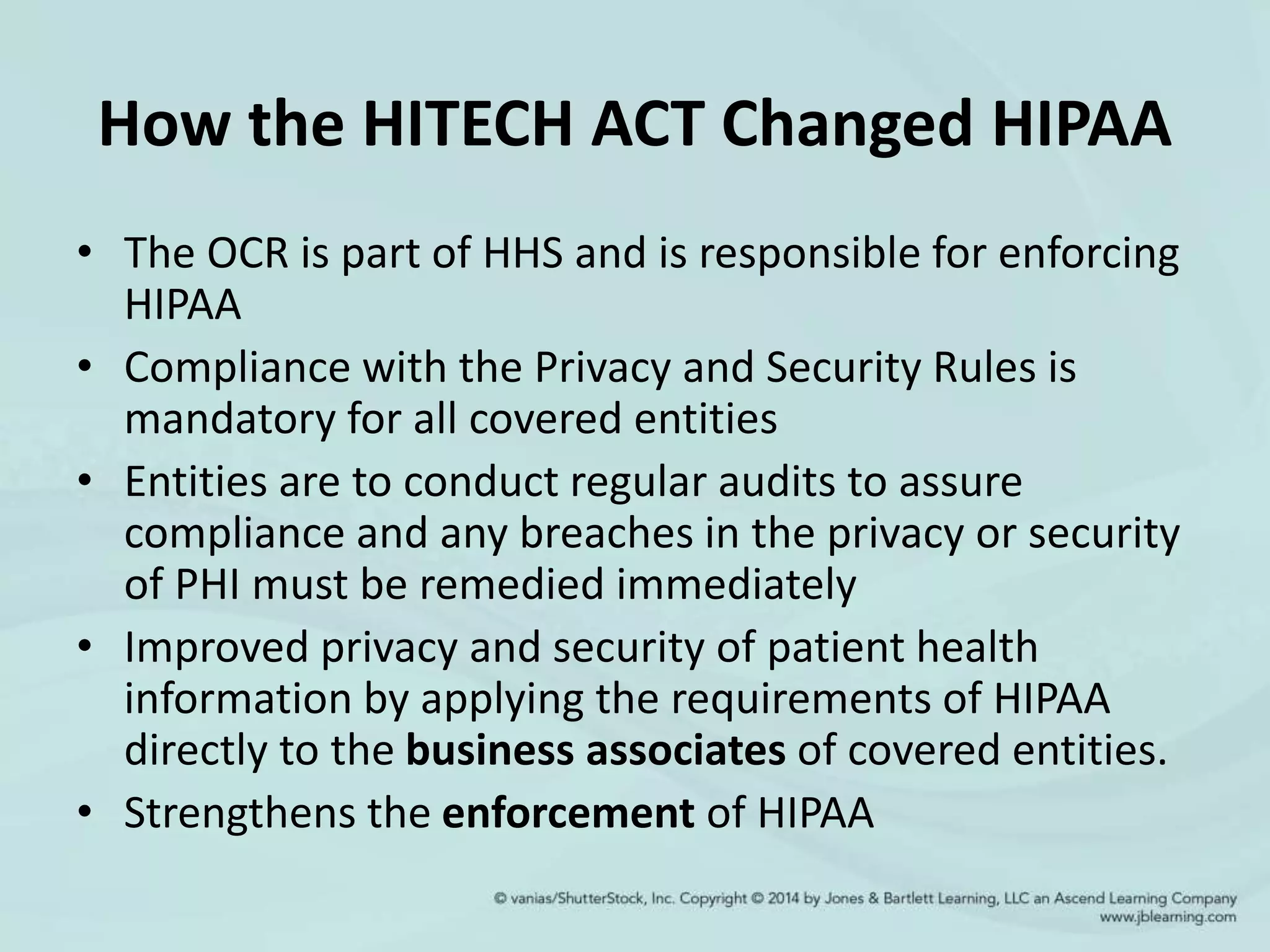 How the HITECH ACT Changed HIPAA
• The OCR is part of HHS and is responsible for enforcing
HIPAA
• Compliance with the Privacy and Security Rules is
mandatory for all covered entities
• Entities are to conduct regular audits to assure
compliance and any breaches in the privacy or security
of PHI must be remedied immediately
• Improved privacy and security of patient health
information by applying the requirements of HIPAA
directly to the business associates of covered entities.
• Strengthens the enforcement of HIPAA
 
