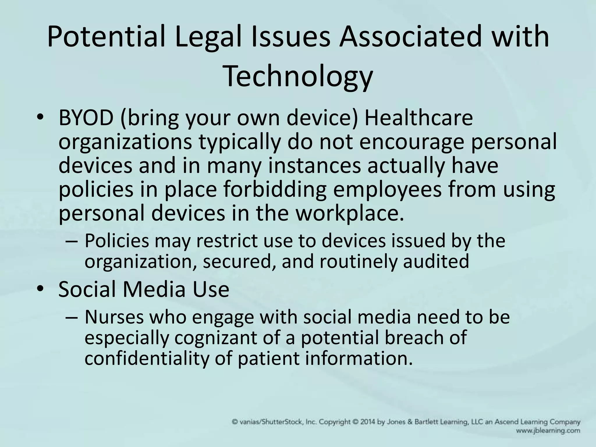 Potential Legal Issues Associated with
Technology
• BYOD (bring your own device) Healthcare
organizations typically do not encourage personal
devices and in many instances actually have
policies in place forbidding employees from using
personal devices in the workplace.
– Policies may restrict use to devices issued by the
organization, secured, and routinely audited
• Social Media Use
– Nurses who engage with social media need to be
especially cognizant of a potential breach of
confidentiality of patient information.
 