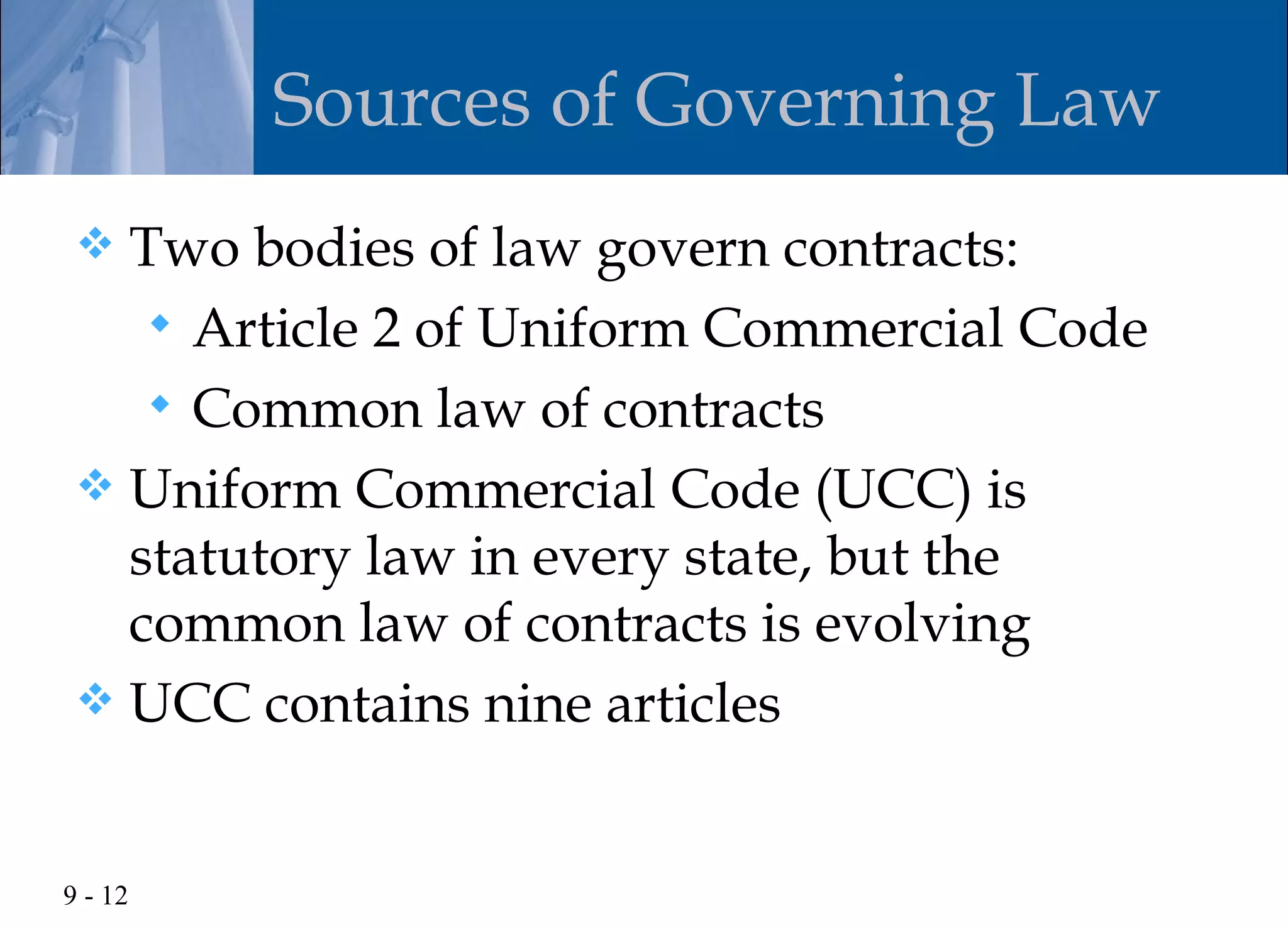 Sources of Governing Law
  Two bodies of law govern contracts:
     Article 2 of Uniform Commercial Code
     Common law of contracts
  Uniform Commercial Code (UCC) is
   statutory law in every state, but the
   common law of contracts is evolving
  UCC contains nine articles



9 - 12
 