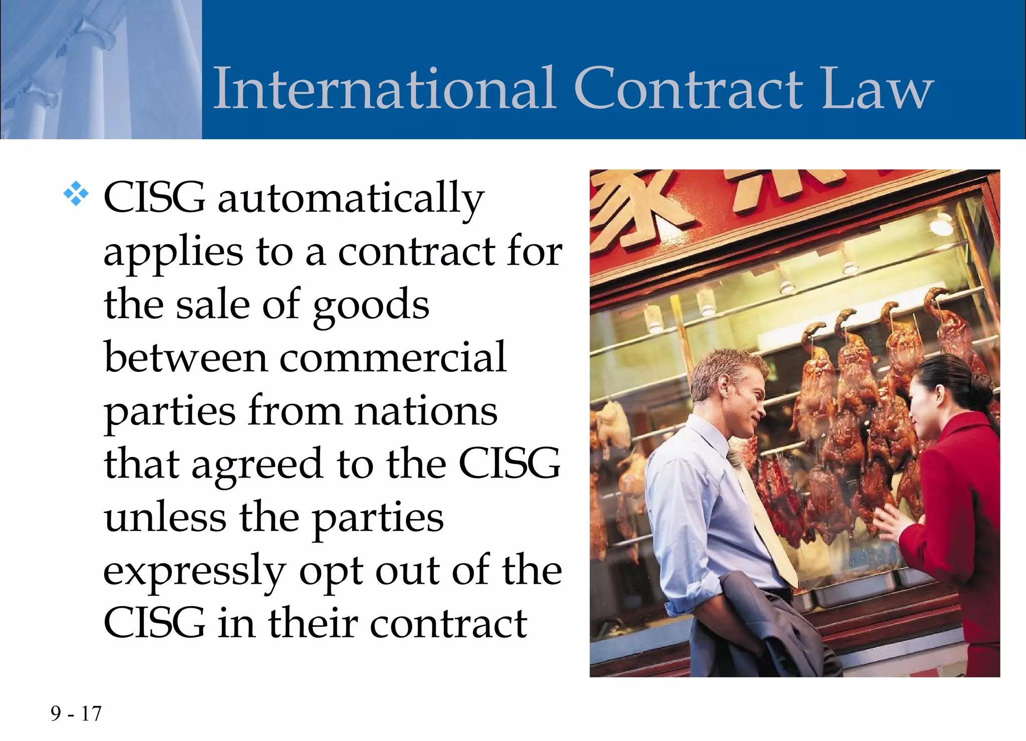 International Contract Law
        CISG automatically
         applies to a contract for
         the sale of goods
         between commercial
         parties from nations
         that agreed to the CISG
         unless the parties
         expressly opt out of the
         CISG in their contract
9 - 17
 