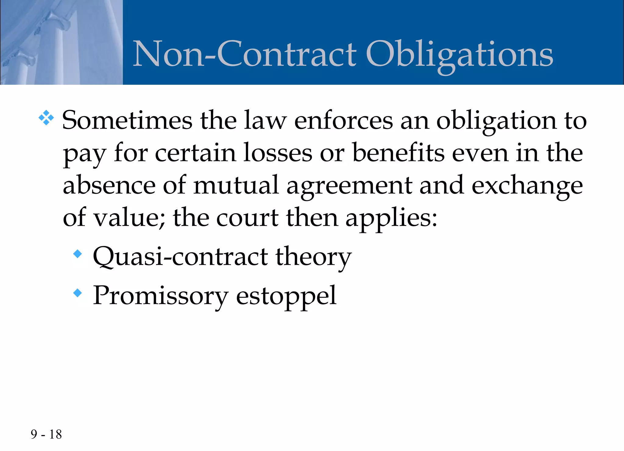 Non-Contract Obligations
        Sometimes the law enforces an obligation to
         pay for certain losses or benefits even in the
         absence of mutual agreement and exchange
         of value; the court then applies:
           Quasi-contract theory
           Promissory estoppel




9 - 18
 