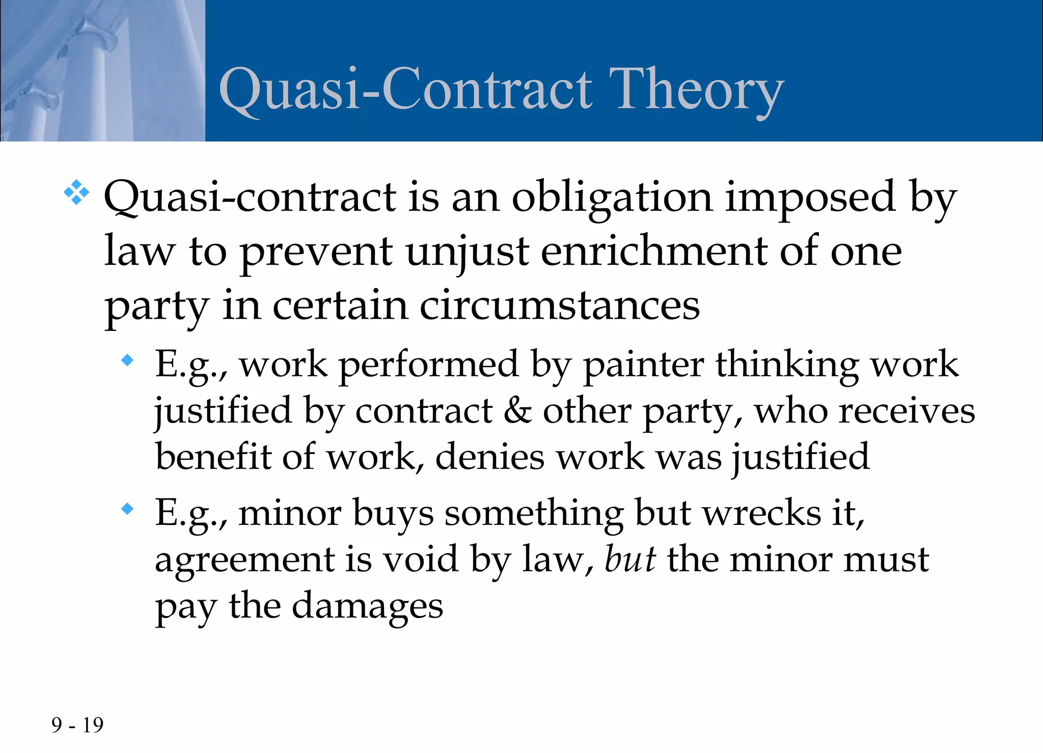 Quasi-Contract Theory
    Quasi-contract is an obligation imposed by
     law to prevent unjust enrichment of one
     party in certain circumstances
            E.g., work performed by painter thinking work
             justified by contract & other party, who receives
             benefit of work, denies work was justified
            E.g., minor buys something but wrecks it,
             agreement is void by law, but the minor must
             pay the damages

9 - 19
 
