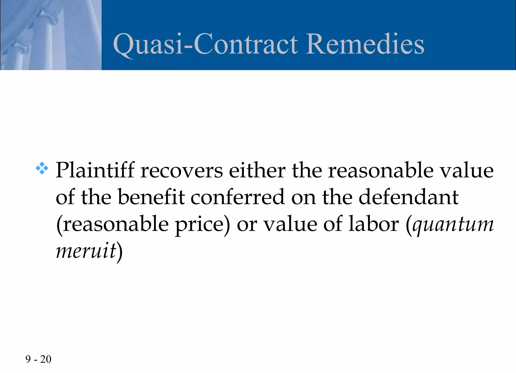 Quasi-Contract Remedies


        Plaintiff recovers either the reasonable value
         of the benefit conferred on the defendant
         (reasonable price) or value of labor (quantum
         meruit)



9 - 20
 