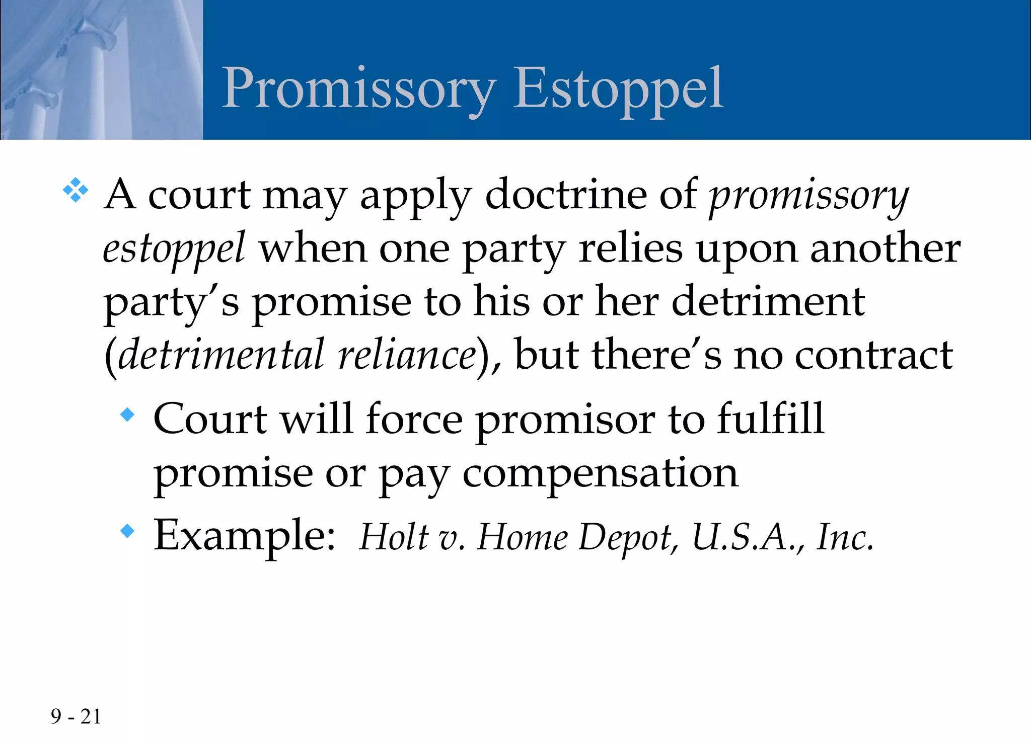 Promissory Estoppel
    A court may apply doctrine of promissory
     estoppel when one party relies upon another
     party’s promise to his or her detriment
     (detrimental reliance), but there’s no contract
       Court will force promisor to fulfill
        promise or pay compensation
       Example: Holt v. Home Depot, U.S.A., Inc.




9 - 21
 