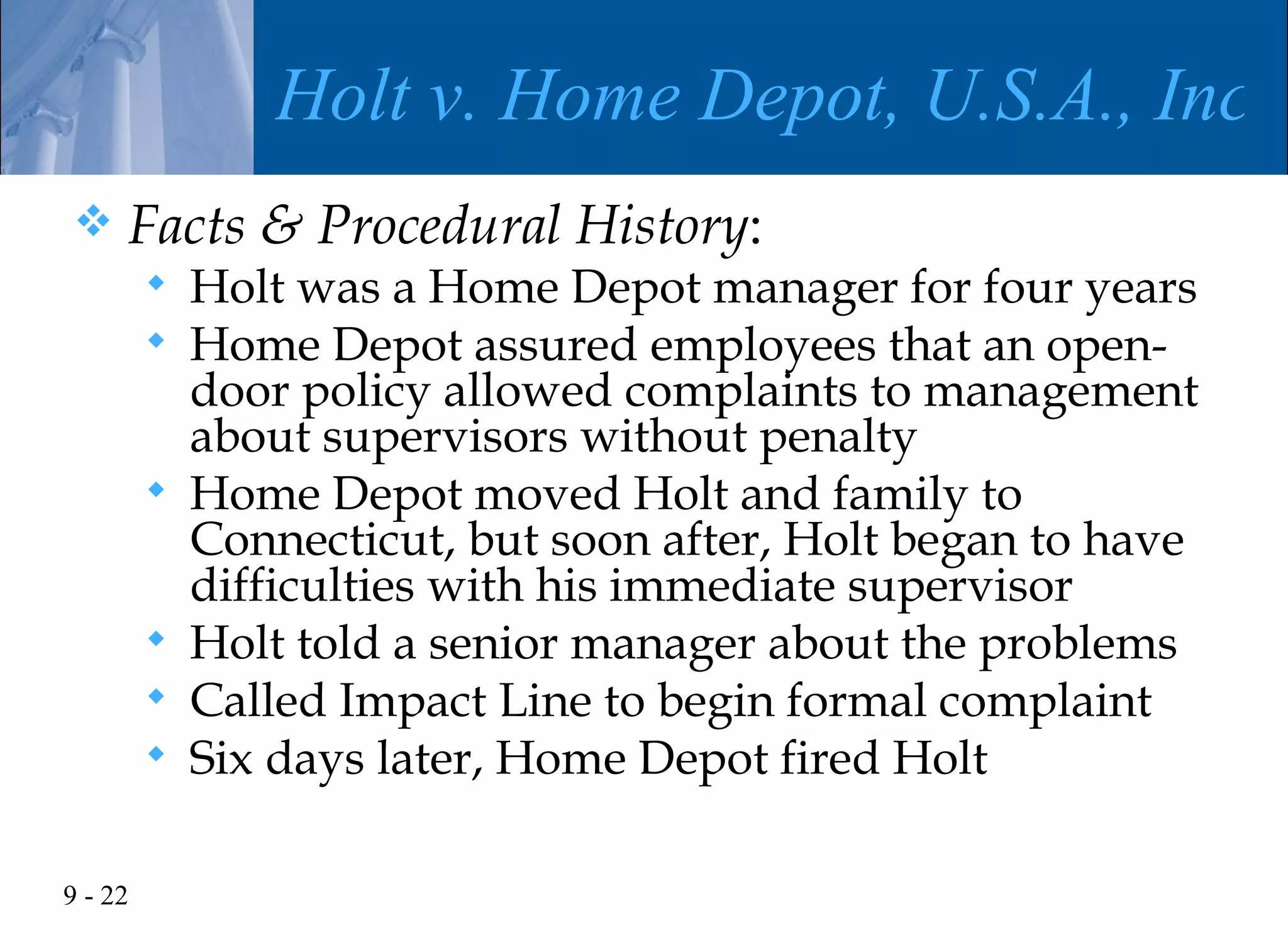 Holt v. Home Depot, U.S.A., Inc.
    Facts & Procedural History:
            Holt was a Home Depot manager for four years
            Home Depot assured employees that an open-
             door policy allowed complaints to management
             about supervisors without penalty
            Home Depot moved Holt and family to
             Connecticut, but soon after, Holt began to have
             difficulties with his immediate supervisor
            Holt told a senior manager about the problems
            Called Impact Line to begin formal complaint
            Six days later, Home Depot fired Holt

9 - 22
 