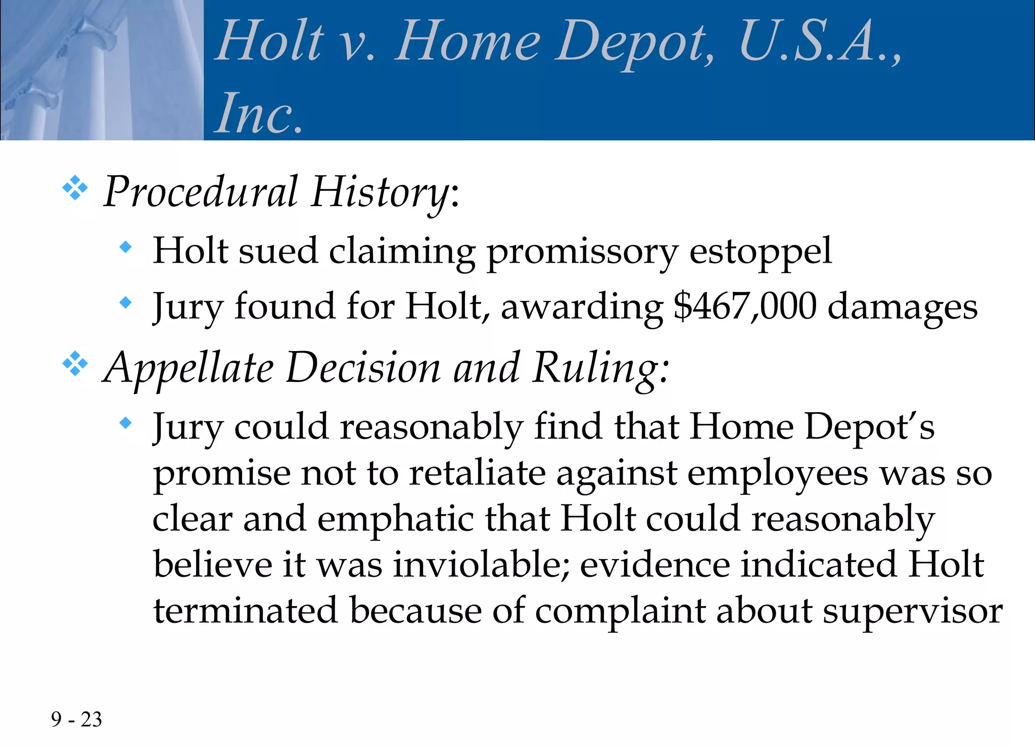 Holt v. Home Depot, U.S.A.,
                Inc.
    Procedural History:
            Holt sued claiming promissory estoppel
            Jury found for Holt, awarding $467,000 damages
    Appellate Decision and Ruling:
            Jury could reasonably find that Home Depot’s
             promise not to retaliate against employees was so
             clear and emphatic that Holt could reasonably
             believe it was inviolable; evidence indicated Holt
             terminated because of complaint about supervisor

9 - 23
 