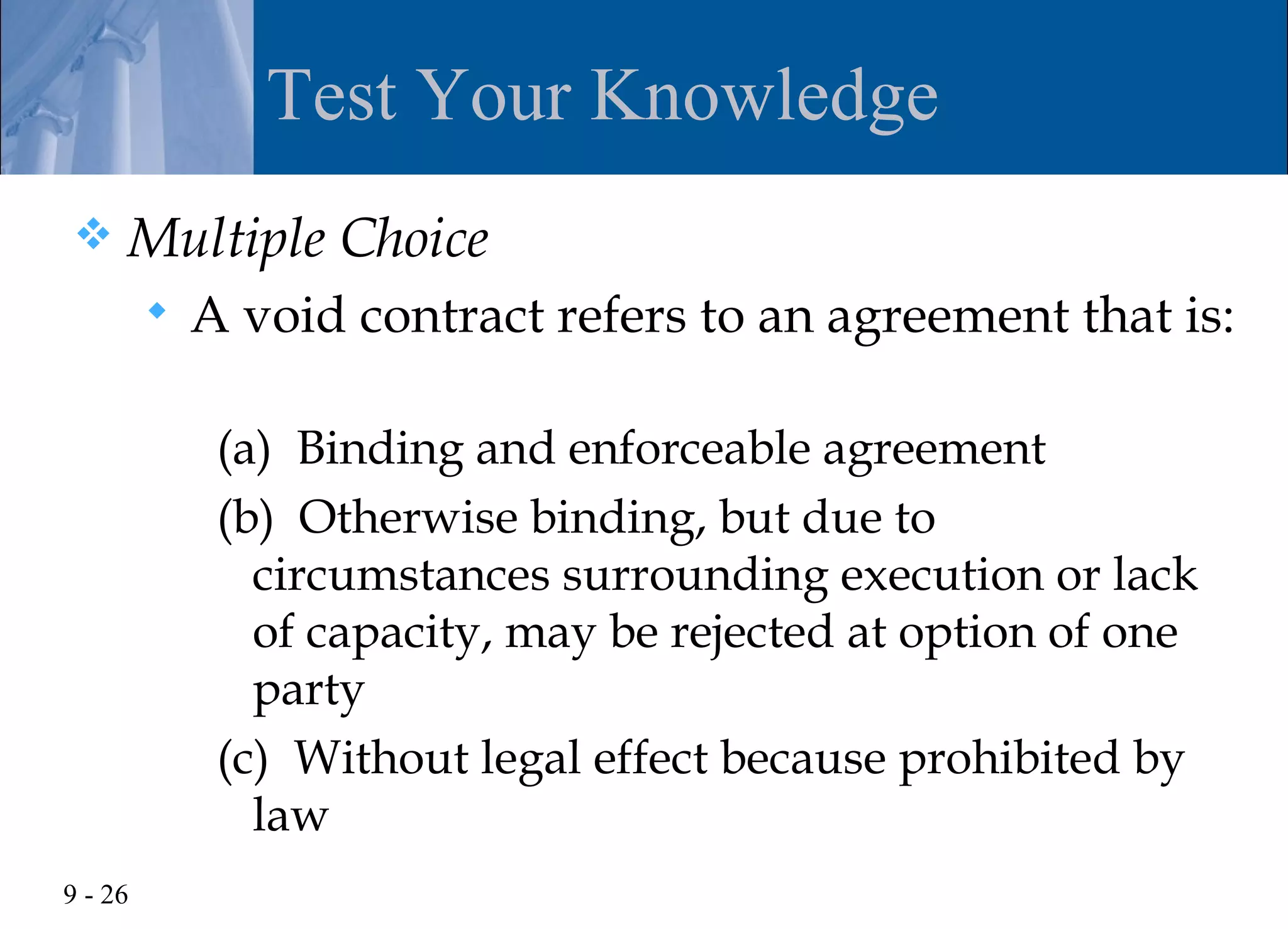 Test Your Knowledge
    Multiple Choice
            A void contract refers to an agreement that is:

              (a) Binding and enforceable agreement
              (b) Otherwise binding, but due to
                circumstances surrounding execution or lack
                of capacity, may be rejected at option of one
                party
              (c) Without legal effect because prohibited by
                law
9 - 26
 