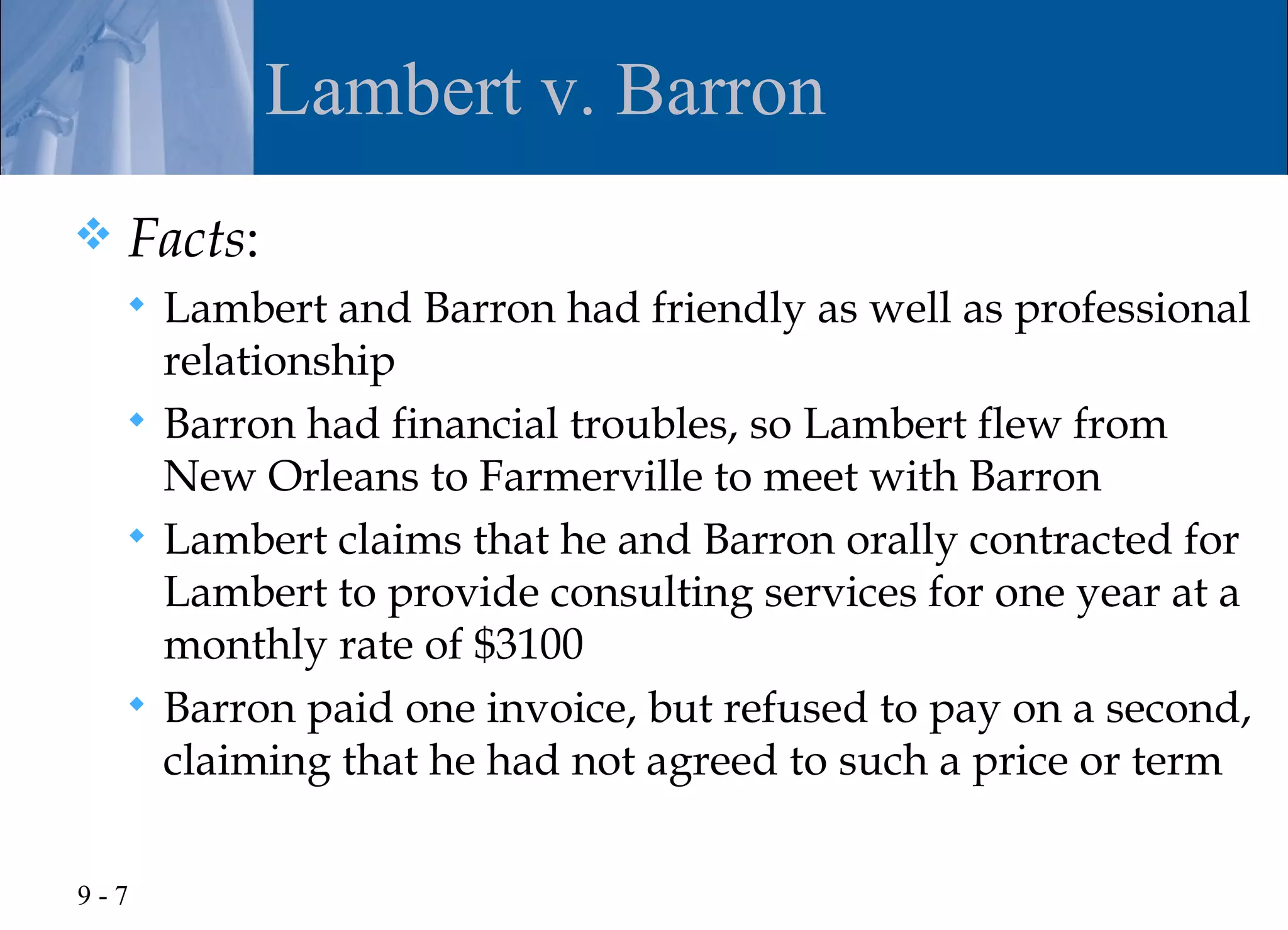 Lambert v. Barron
   Facts:
     Lambert and Barron had friendly as well as professional
      relationship
     Barron had financial troubles, so Lambert flew from
      New Orleans to Farmerville to meet with Barron
     Lambert claims that he and Barron orally contracted for
      Lambert to provide consulting services for one year at a
      monthly rate of $3100
     Barron paid one invoice, but refused to pay on a second,
      claiming that he had not agreed to such a price or term

9-7
 