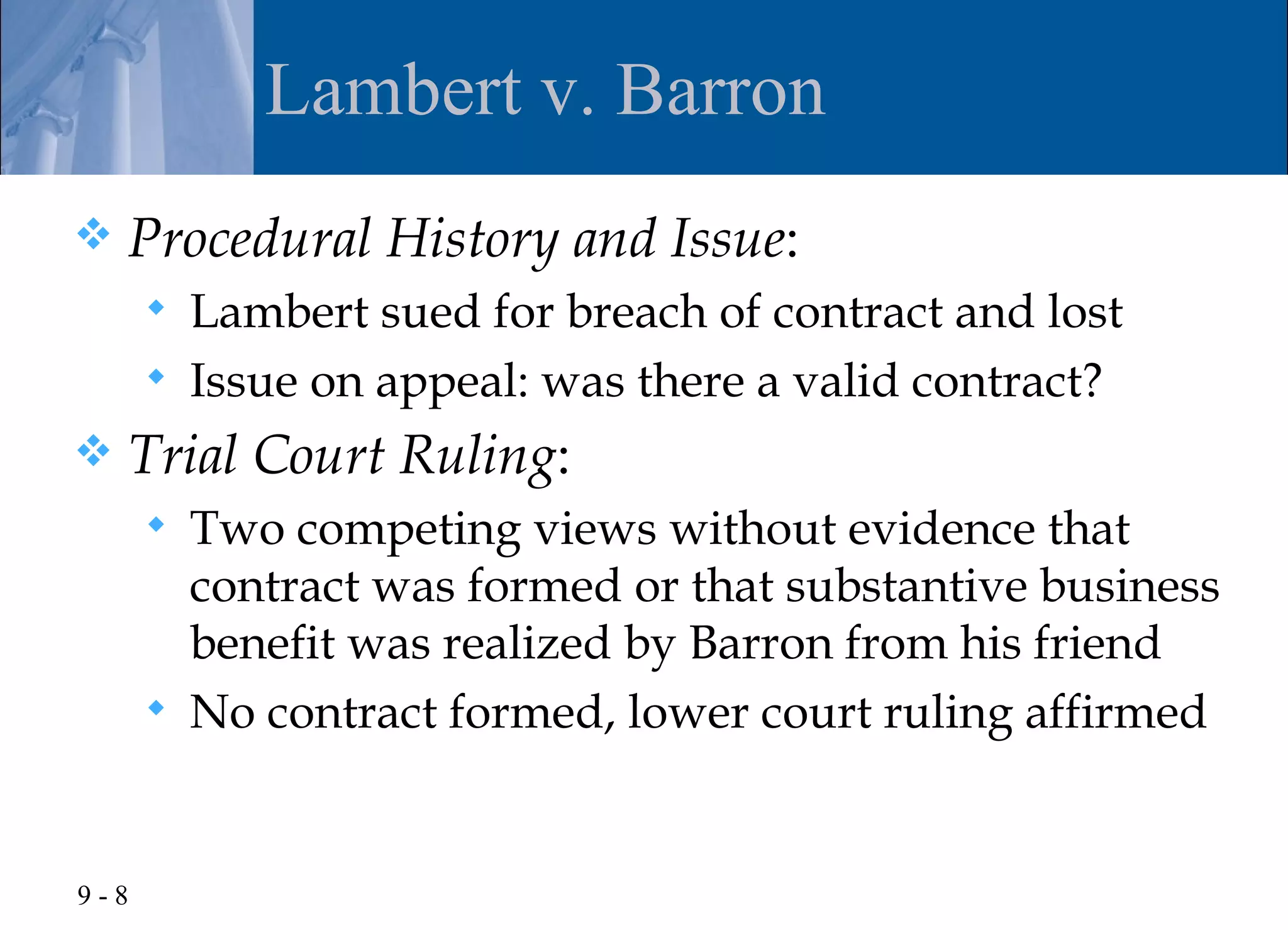 Lambert v. Barron
   Procedural History and Issue:
         Lambert sued for breach of contract and lost
         Issue on appeal: was there a valid contract?
   Trial Court Ruling:
         Two competing views without evidence that
          contract was formed or that substantive business
          benefit was realized by Barron from his friend
         No contract formed, lower court ruling affirmed


9-8
 