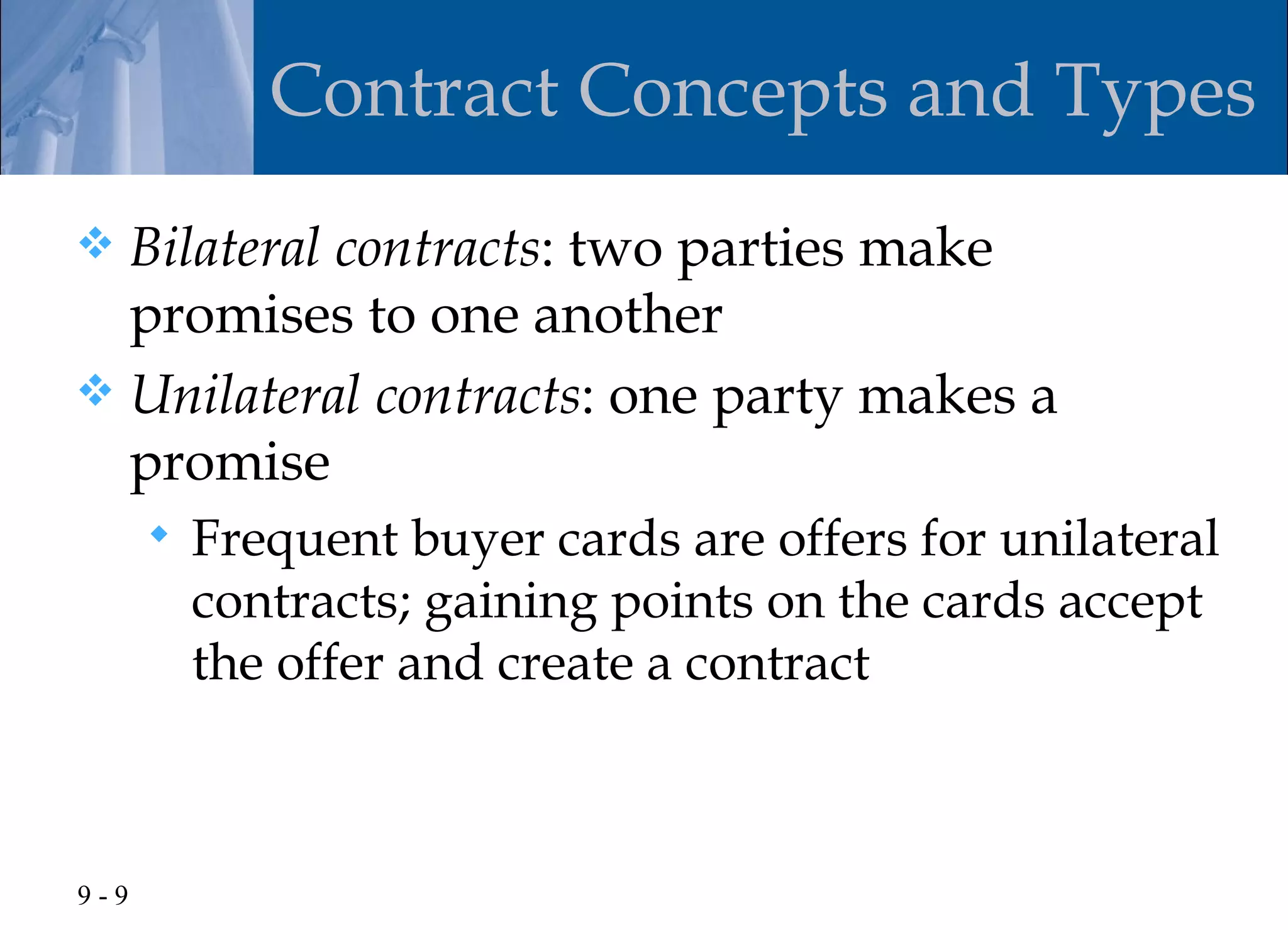 Contract Concepts and Types
 Bilateral contracts: two parties make
  promises to one another
 Unilateral contracts: one party makes a
  promise
         Frequent buyer cards are offers for unilateral
          contracts; gaining points on the cards accept
          the offer and create a contract



9-9
 