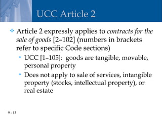 UCC Article 2
        Article 2 expressly applies to contracts for the
         sale of goods [2–102] (numbers in brackets
         refer to specific Code sections)
          UCC [1–105]: goods are tangible, movable,
           personal property
          Does not apply to sale of services, intangible
           property (stocks, intellectual property), or
           real estate


9 - 13
 