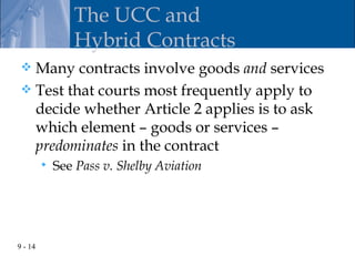 The UCC and
                Hybrid Contracts
  Many contracts involve goods and services
  Test that courts most frequently apply to
   decide whether Article 2 applies is to ask
   which element – goods or services –
   predominates in the contract
            See Pass v. Shelby Aviation




9 - 14
 