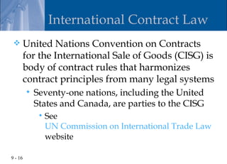 International Contract Law
        United Nations Convention on Contracts
         for the International Sale of Goods (CISG) is
         body of contract rules that harmonizes
         contract principles from many legal systems
            Seventy-one nations, including the United
             States and Canada, are parties to the CISG
                 See
                  UN Commission on International Trade Law
                  website

9 - 16
 