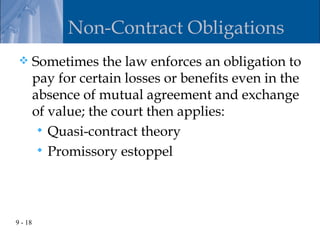 Non-Contract Obligations
        Sometimes the law enforces an obligation to
         pay for certain losses or benefits even in the
         absence of mutual agreement and exchange
         of value; the court then applies:
           Quasi-contract theory
           Promissory estoppel




9 - 18
 