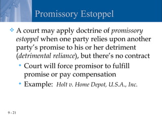 Promissory Estoppel
    A court may apply doctrine of promissory
     estoppel when one party relies upon another
     party’s promise to his or her detriment
     (detrimental reliance), but there’s no contract
       Court will force promisor to fulfill
        promise or pay compensation
       Example: Holt v. Home Depot, U.S.A., Inc.




9 - 21
 