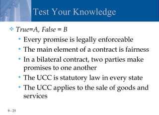 Test Your Knowledge
    True=A, False = B
       Every promise is legally enforceable
       The main element of a contract is fairness
       In a bilateral contract, two parties make
        promises to one another
       The UCC is statutory law in every state
       The UCC applies to the sale of goods and
        services

9 - 25
 