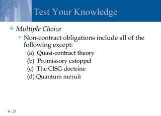 Test Your Knowledge
    Multiple Choice
            Non-contract obligations include all of the
             following except:
              (a) Quasi-contract theory
              (b) Promissory estoppel
              (c) The CISG doctrine
              (d) Quantum meruit




9 - 27
 