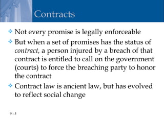 Contracts
 Not every promise is legally enforceable
 But when a set of promises has the status of
  contract, a person injured by a breach of that
  contract is entitled to call on the government
  (courts) to force the breaching party to honor
  the contract
 Contract law is ancient law, but has evolved
  to reflect social change

9-5
 
