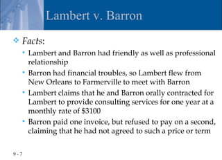 Lambert v. Barron
   Facts:
     Lambert and Barron had friendly as well as professional
      relationship
     Barron had financial troubles, so Lambert flew from
      New Orleans to Farmerville to meet with Barron
     Lambert claims that he and Barron orally contracted for
      Lambert to provide consulting services for one year at a
      monthly rate of $3100
     Barron paid one invoice, but refused to pay on a second,
      claiming that he had not agreed to such a price or term

9-7
 