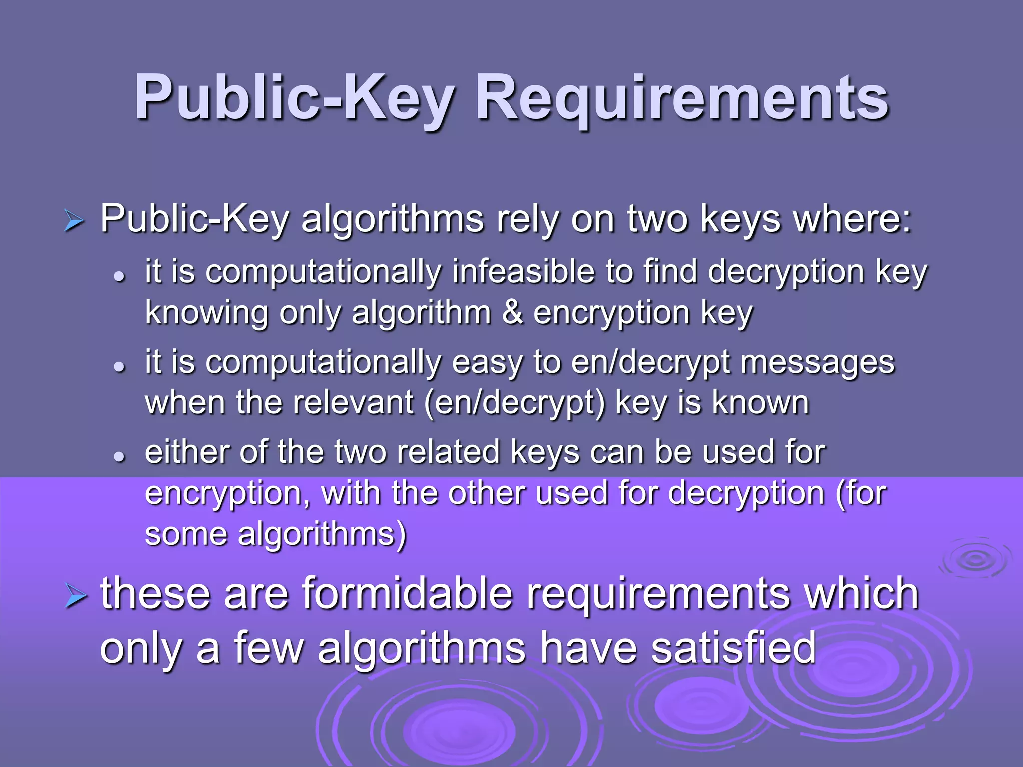 Public-Key Requirements
 Public-Key algorithms rely on two keys where:
 it is computationally infeasible to find decryption key
knowing only algorithm & encryption key
 it is computationally easy to en/decrypt messages
when the relevant (en/decrypt) key is known
 either of the two related keys can be used for
encryption, with the other used for decryption (for
some algorithms)
 these are formidable requirements which
only a few algorithms have satisfied
 