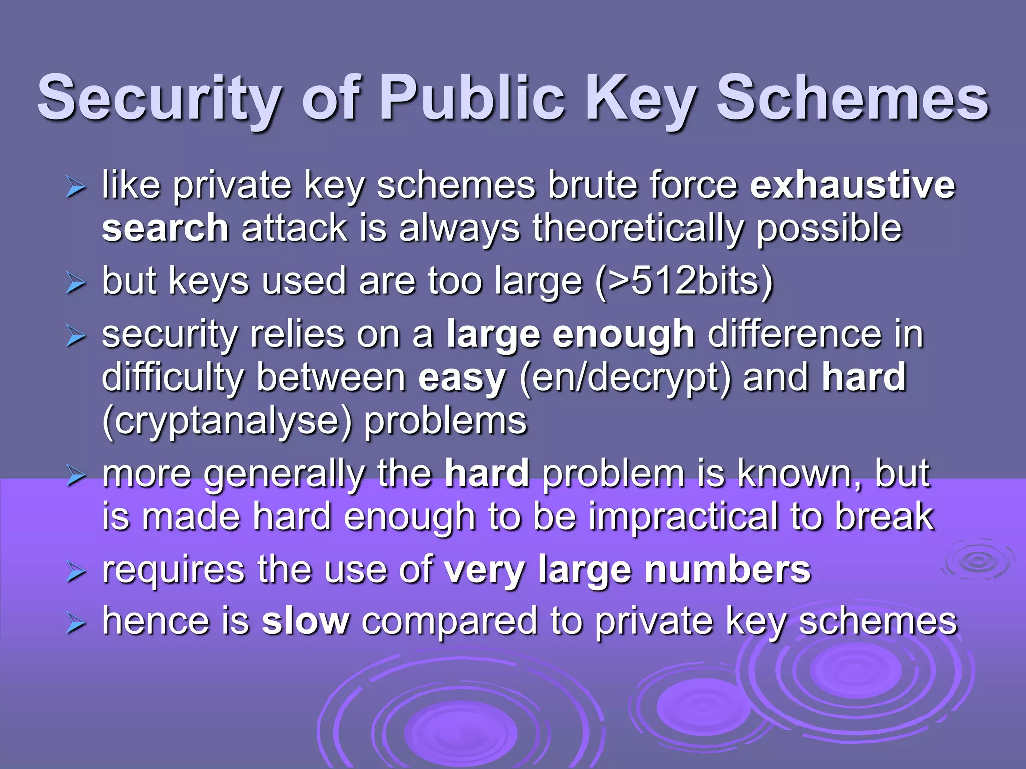 Security of Public Key Schemes
 like private key schemes brute force exhaustive
search attack is always theoretically possible
 but keys used are too large (>512bits)
 security relies on a large enough difference in
difficulty between easy (en/decrypt) and hard
(cryptanalyse) problems
 more generally the hard problem is known, but
is made hard enough to be impractical to break
 requires the use of very large numbers
 hence is slow compared to private key schemes
 