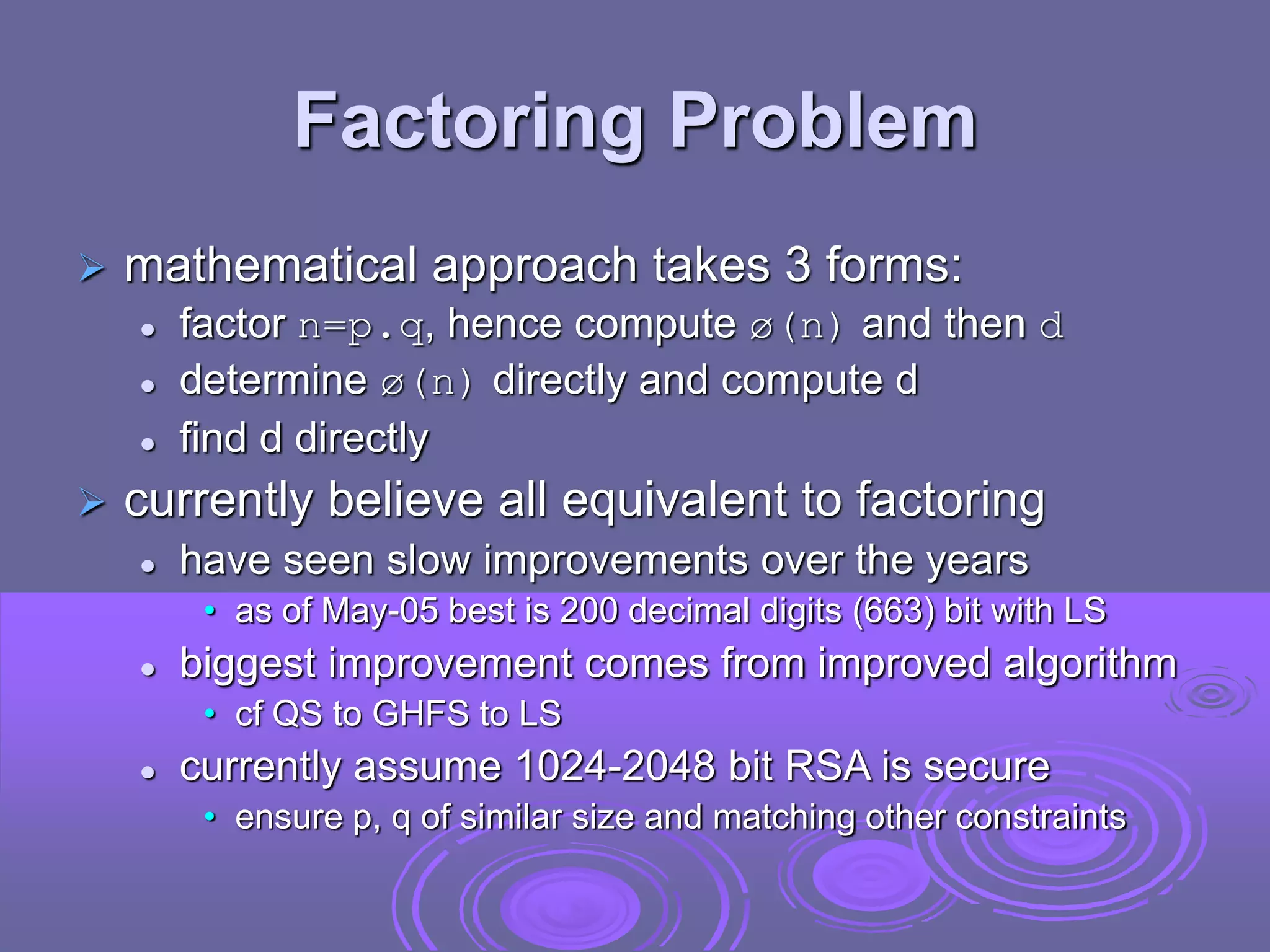 Factoring Problem
 mathematical approach takes 3 forms:
 factor n=p.q, hence compute ø(n) and then d
 determine ø(n) directly and compute d
 find d directly
 currently believe all equivalent to factoring
 have seen slow improvements over the years
• as of May-05 best is 200 decimal digits (663) bit with LS
 biggest improvement comes from improved algorithm
• cf QS to GHFS to LS
 currently assume 1024-2048 bit RSA is secure
• ensure p, q of similar size and matching other constraints
 