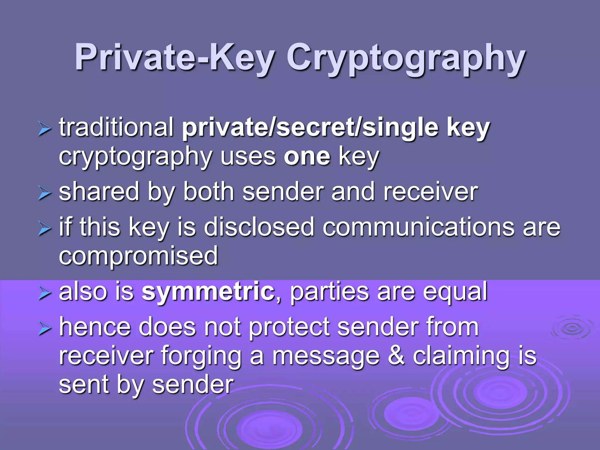 Private-Key Cryptography
 traditional private/secret/single key
cryptography uses one key
 shared by both sender and receiver
 if this key is disclosed communications are
compromised
 also is symmetric, parties are equal
 hence does not protect sender from
receiver forging a message & claiming is
sent by sender
 