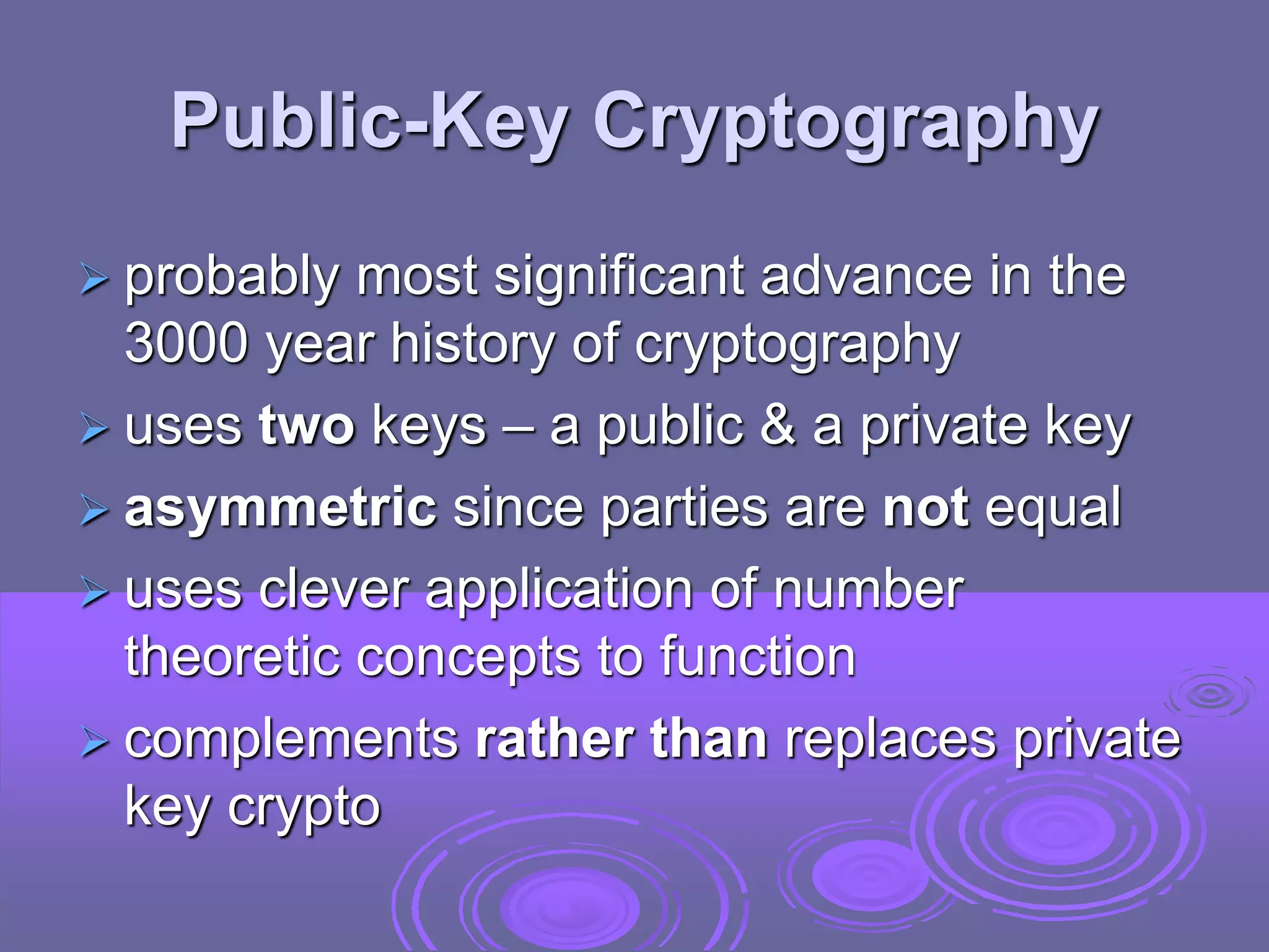 Public-Key Cryptography
 probably most significant advance in the
3000 year history of cryptography
 uses two keys – a public & a private key
 asymmetric since parties are not equal
 uses clever application of number
theoretic concepts to function
 complements rather than replaces private
key crypto
 