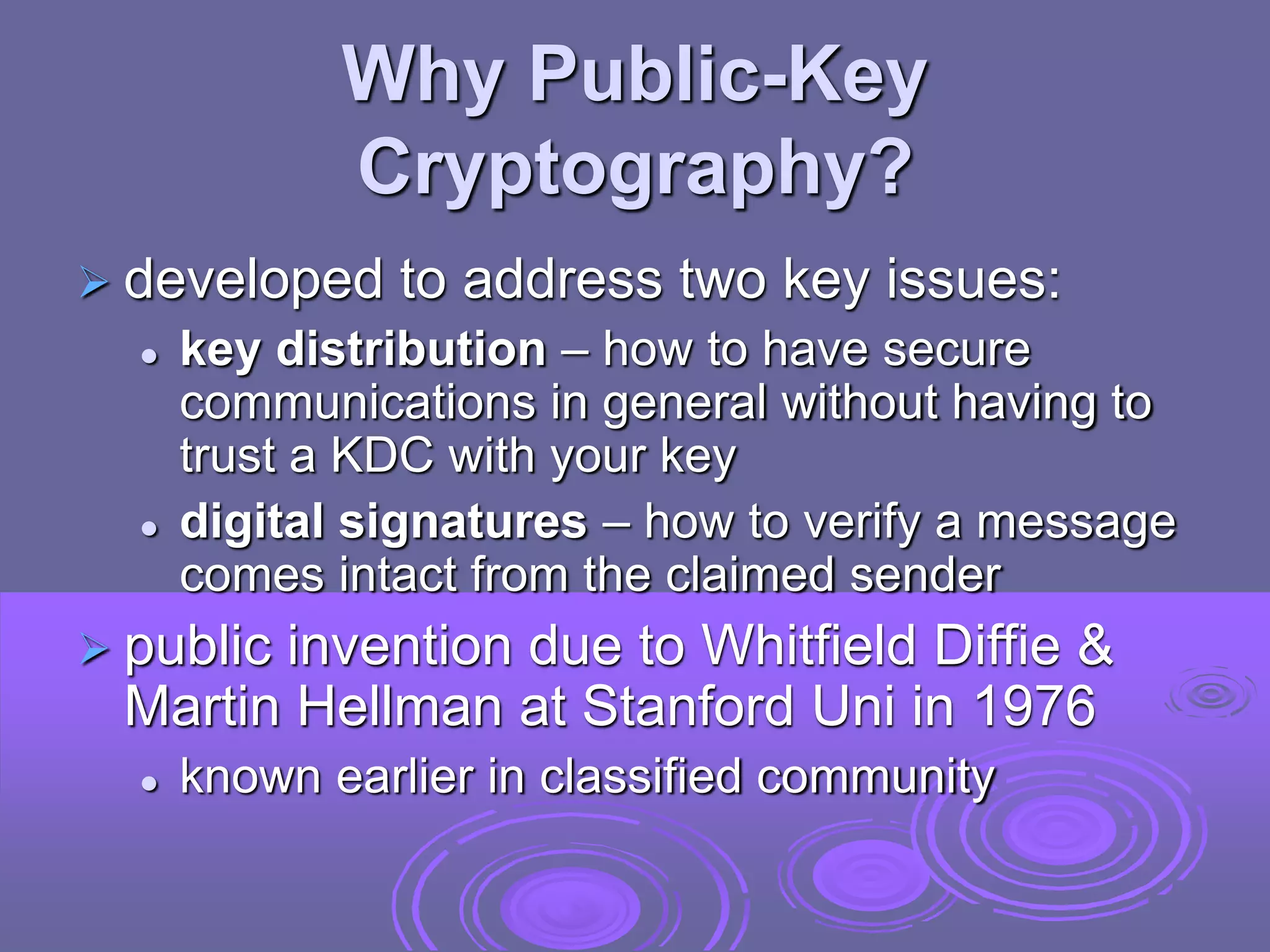 Why Public-Key
Cryptography?
 developed to address two key issues:
 key distribution – how to have secure
communications in general without having to
trust a KDC with your key
 digital signatures – how to verify a message
comes intact from the claimed sender
 public invention due to Whitfield Diffie &
Martin Hellman at Stanford Uni in 1976
 known earlier in classified community
 