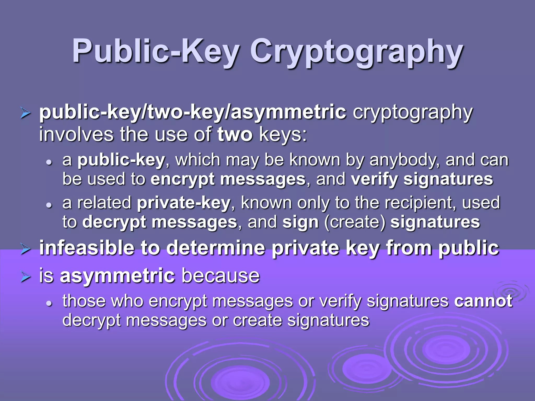 Public-Key Cryptography
 public-key/two-key/asymmetric cryptography
involves the use of two keys:
 a public-key, which may be known by anybody, and can
be used to encrypt messages, and verify signatures
 a related private-key, known only to the recipient, used
to decrypt messages, and sign (create) signatures
 infeasible to determine private key from public
 is asymmetric because
 those who encrypt messages or verify signatures cannot
decrypt messages or create signatures
 