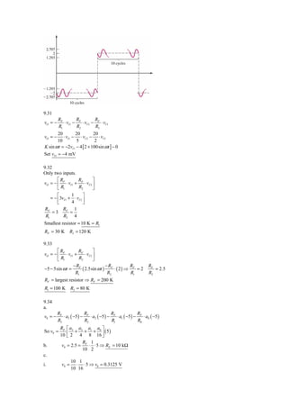 9.31
         RF         R          R
vO = −      ⋅ vI 1 − F ⋅ vI 2 − F ⋅ vI 3
         R1         R2         R3
       20          20         20
vO = −     ⋅ vI 1 − ⋅ vI 2 − ⋅ vI 3
       10          5           2
K sin ω t = −2vI 1 − 4 [ 2 + 100sin ω t ] − 0
Set vI 1 = −4 mV

9.32
Only two inputs.
       ⎡R          R         ⎤
vO = − ⎢ F ⋅ vI 1 + F ⋅ vI 2 ⎥
       ⎣ R1        R2        ⎦
        ⎡        1      ⎤
    = − ⎢3vI 1 + ⋅ vI 2 ⎥
        ⎣        4      ⎦
 RF        RF 1
     =3         =
 R1        R2 4
Smallest resistor = 10 K = R1
RF = 30 K       R2 = 120 K

9.33
       ⎡R           R        ⎤
vO = − ⎢ F ⋅ vI 1 + F ⋅ vI 2 ⎥
       ⎣ R1         R2       ⎦
                 − RF               −R          R               RF
−5 − 5sin ω t =       ( 2.5sin ω t ) F ⋅ ( 2 ) ⇒ F = 2             = 2.5
                  R1                 R2          R1             R2
RF = largest resistor ⇒ RF = 200 K
R1 = 100 K        R2 = 80 K

9.34
a.
         RF              R               R               R
v0 = −      ⋅ a3 ( −5 ) − F ⋅ a2 ( −5 ) − F ⋅ a1 ( −5 ) − F ⋅ a0 ( −5 )
         R3              R2              R1              R0
          RF ⎡ a3 a2 a1 a0 ⎤
So v0 =           + + +          ( 5)
          10 ⎢ 2 4 8 16 ⎥
              ⎣                ⎦
                     R 1
b.         v0 = 2.5 = F ⋅ ⋅ 5 ⇒ RF = 10 kΩ
                     10 2
c.
                  10 1
i.         v0 =     ⋅ ⋅ 5 ⇒ v0 = 0.3125 V
                  10 16
 