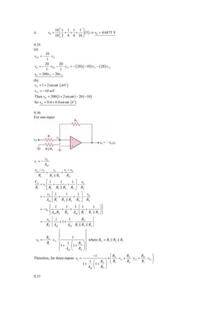 10 ⎡ 1 1 1 1 ⎤
ii.         v0 =         + + +     ( 5 ) ⇒ v0 = 4.6875 V
                   10 ⎢ 2 4 8 16 ⎥
                      ⎣          ⎦

9.35
(a)
       10
vO1 = −   ⋅ vI 1
        1
       20        20
vO = − ⋅ vO1 − ⋅ vI 2 = − ( 20 )( −10 ) vI 1 − ( 20 ) vI 2
       1          1
vO = 200vI 1 − 20vI 2
(b)
 vI 1 = 1 + 2sin ω t ( mV )
 vI 2 = −10 mV
 Then vO = 200 (1 + 2sin ω t ) − 20 ( −10 )
So vO = 0.4 + 0.4sin ω t (V )

9.36
For one-input




         v0
v1 = −
         Aod
vI 1 − v1     v1   v −v
          =       + 1 0
    R1      R2 R3    RF
VI 1      ⎡1     1    1 ⎤ v0
     = v1 ⎢ +       +   ⎥−
R1        ⎣ R1 R2 R3 RF ⎦ RF
           v0    ⎡1     1    1 ⎤ v0
      =−         ⎢ +       +   ⎥−
           Aod   ⎣ R1 R2 R3 RF ⎦ RF
            ⎧ 1
            ⎪         1   1 ⎛ 1    1 ⎞⎫  ⎪
      = −v0 ⎨       +   +   ⎜ +        ⎟⎬
            ⎪ Aod RF RF Aod ⎝ R1 R2 R3 ⎠ ⎪
            ⎩                            ⎭
           v0 ⎧ 1        1     RF    ⎫
      =−      ⎨     +1+    ⋅         ⎬
           RF ⎩ Aod     Aod R1 R2 R3 ⎭
                    ⎧             ⎫
                    ⎪             ⎪
        R           ⎪      1      ⎪
  v0 = − F ⋅ vI 1 ⋅ ⎨             ⎬ where RP = R1 R2 R3
        R1          ⎪1 + 1 ⎛ RF ⎞ ⎪
                             1+
                    ⎪ Aod ⎜ RP ⎟ ⎪
                           ⎝    ⎠⎭
                    ⎩
                                           −1       ⎛R          R          R         ⎞
Therefore, for three-inputs v0 =                  × ⎜ F ⋅ vI 1 + F ⋅ vI 2 + F ⋅ vI 3 ⎟
                                        1 ⎛ RF ⎞ ⎝ R1           R2         R3        ⎠
                                    1+     ⎜1 + ⎟
                                       Aod ⎝ RP ⎠

9.37
 
