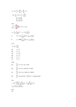 ⎛ R ⎞        R
Av = 12 = ⎜ 1 + 2 ⎟ ⇒ 2 = 11
          ⎝    R1 ⎠    R1
       v           v     0.5
  i1 = I ⇒ R1 = I =
       R1           i1 0.15
          R1 = 3.33 K
          R2 = 36.7 K

9.38




     ⎛ 1 ⎞                      ⎛ 1 ⎞
vB = ⎜         ⎟ vI  v0 = Aod ⎜       ⎟ vi
     ⎝ 1 + 500 ⎠                ⎝ 501 ⎠
                    ⎛ 1 ⎞
a.        2.5 = Aod ⎜     ⎟ ( 5 ) ⇒ Aod = 250.5
                    ⎝ 501 ⎠
                     ⎛ 1 ⎞
b.        v0 = 5000 ⎜      ⎟ ( 5 ) ⇒ v0 = 49.9 V
                     ⎝ 501 ⎠

9.39
      ⎛ R ⎞
 Av = ⎜ 1 + 2 ⎟
      ⎝    R1 ⎠
(a)        Av = 11
(b)        Av = 2
(c)        Av = 1.2
(d)        Av = 11
(e)        Av = 3
(f)        Av = 2

9.40
           R2
(a)           = 1 ⇒ R1 = R2 = 20 K
           R1
           R2
(b)           = 9 ⇒ R1 = 20 K, R2 = 180 K
           R1
           R2
(c)           = 49 ⇒ R1 = 20 K, R2 = 980 K
           R1
           R2
(d)           = 0 can set R2 = 20 K, R1 = ∞ (open circuit)
           R1

9.41
     ⎛ 50 ⎞ ⎡⎛ 20 ⎞                ⎛ 40 ⎞ ⎤
v0 = ⎜ 1 + ⎟ ⎢⎜           ⎟ vI 2 + ⎜         ⎟ vI 1 ⎥
     ⎝ 50 ⎠ ⎣⎝ 20 + 40 ⎠           ⎝ 20 + 40 ⎠ ⎦
v0 = 1.33vI 1 + 0.667vI 2

9.42
(a)
 