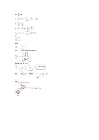 vI
i1 =      = i2
       R
                   ⎛v ⎞
vx = i2 2 R + vI = ⎜ I ⎟ 2 R + vI = 3vI
                   ⎝R⎠
     v x 3I
i3 = =
      R R
               v 3v        4v
i4 = i2 + i3 = I + I = I
               R     R       R
                   ⎛ 4vI ⎞
v0 = i4 2 R + vx = ⎜     ⎟ 2 R + 3vI
                   ⎝ R ⎠
v0
    = 11
vI

9.46
            vO
(a)             =1
             vI
(b)         From Exercise TYU9.7
              ⎛ R2 ⎞
              ⎜1 + ⎟
vO
   =          ⎝   R1 ⎠
vI ⎡       1 ⎛ R2 ⎞ ⎤
     ⎢1 +     ⎜1 + ⎟ ⎥
     ⎣ Aod ⎝      R1 ⎠ ⎦
But R2 = 0, R1 = ∞
vO     1           1        v
   =        =              ⇒ O = 0.999993
vI 1 +   1           1       vI
              1+
        Aod      1.5 × 105
                   vO              1
(b)         Want      = 0.990 =         ⇒ Aod = 99
                   vI                1
                                1+
                                    Aod

9.47
 