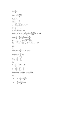 − vI
iL =
       R2
              − ( −10V )
10mA =
                 R2
R2 = 1 K
        1   R
Also      = F
        R2 R1 R3
vL = (10mA )( 0.05k ) = 0.5 V
      0.5
i2 =      = 0.5 mA
       1
iR 3 = 10 + 0.5 = 10.5 mA
                          v −v   13 − 0.5
Limit vo to 13V ⇒ R3 = O L =              R3 = 1.19 K
                            iR 3  10.5
         RF R3 1.19         R
Then       =   =    = 1.19 = F
         R1 R2   1           R1
For example, RF = 119 K, R1 = 100 K
(b)           From part (a), vO = 13 V when vI = −10 V

9.55
(a)
                      vx
i1 = i2 and i2 =         + iD , vx = −i2 RF
                      R2
               ⎛R       ⎞
Then i1 = −i1 ⎜ F       ⎟ + iD
               ⎝ R2     ⎠
           ⎛     R      ⎞
Or iD = i1 ⎜ 1 + F      ⎟
           ⎝     R2     ⎠
(b)
       vI 5
R1 =     = ⇒ R1 = 5 k Ω
       i1 1
         ⎛    R ⎞   R
12 = (1) ⎜ 1 + F ⎟ ⇒ F = 11
         ⎝    R2 ⎠  R2
For example, R2 = 5 k Ω, RF = 55 k Ω

9.56
                     VX VX − vO
(1)           IX =      +
                     R2   R3
              VX VX − vO
(2)              +       =0
              R1   RF
 