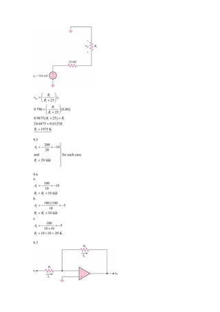 ⎛ Ri ⎞
vid = ⎜         ⎟ vI
      ⎝ Ri + 25 ⎠
         ⎛ Ri ⎞
0.790 = ⎜          ⎟ ( 0.80 )
         ⎝ Ri + 25 ⎠
0.9875 ( Ri + 25 ) = Ri
24.6875 = 0.0125 Ri
Ri = 1975 K

9.5
       200       ⎫
Av = −     = −10 ⎪
        20
                 ⎪
and              ⎬ for each case
Ri = 20 kΩ       ⎪
                 ⎪
                 ⎭

9.6
a.
        100
Av = −       = −10
         10
Ri = R1 = 10 kΩ
b.
        100 100
 Av = −           = −5
            10
Ri = R1 = 10 kΩ
c.
          100
 Av = −         = −5
        10 + 10
Ri = 10 + 10 = 20 K

9.7
 