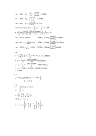 −2 x −2 ( 0.01)
For x = 0.01,      Acm =      =           = −0.0202
                       1 − x 1 − 0.01
                       −2 ( 0.02 )
For x = 0.02, Acm =                = −0.04082
                        1 − 0.02
                       −2 ( 0.05 )
For x = 0.05, Acm =                = −0.1053
                        1 − 0.05
                                1          1
For this condition, set vI 2 = + , vI 1 = − ⇒ vd = 1 V
                                2          2
      1 ⎡ ⎛ 1 + x ⎞ ⎤ 1 ⎡1 − x + (1 + x ) ⎤ 1 2        1
Ad = ⎢1 + ⎜       ⎟⎥ = ⎢                  ⎥= ⋅      =
      2 ⎣ ⎝ 1 − x ⎠⎦ 2 ⎣        1− x      ⎦ 2 1− x 1− x
                                                              1.010
For x = 0.01 Ad = 1.010                C M R RdB = 20 log10          = 33.98 dB
                                                              0.0202
                       1                                       1.020
For x = 0.02, Ad =         = 1.020     C M R RdB = 20 log10           = 27.96 dB
                      0.98                                    0.04082
                       1                                 1.0526
For x = 0.05 Ad =          = 1.0526 C M R RdB = 20 log10        ≅ 20 dB
                      0.95                               0.1053

9.60
      ⎛ 10R ⎞          ⎛ 10 ⎞
vy = ⎜          ⎟ v2 = ⎜ ⎟ ( 2.65 ) ⇒ v y = vx = 2.40909 V
      ⎝ 10R+R ⎠        ⎝ 11 ⎠
           v2 − v y 2.65 − 2.40909
 i3 = i4 =          =                  = 0.0120 mA
              R               20
           v −v       2.50 − 2.40909
 i1 = i2 = 1 x =                       = 0.0045455 mA
              R              20
vO = vx − i2 (10R ) = ( 2.40909 ) − ( 0.0045455 )( 200 )
vO = 1.50 V

9.61
                                              10
iE = (1 + β )( iB ) = ( 81)( 2 ) = 162 mA =
                                               R
                 R = 61.73 Ω

9.62
a.      From superposition:
       R2
v01 = − ⋅ vI 1
       R1
      ⎛ R ⎞ ⎛ R1 ⎞
v02 = ⎜ 1 + 2 ⎟ ⎜          ⎟ vI 2
      ⎝     R1 ⎠ ⎝ R3 + R4 ⎠
Setting vI 1 = vI 2 = vcm
                 ⎡          ⎛         ⎞     ⎤
                 ⎢⎛ R ⎞ ⎜ 1           ⎟ R ⎥
v0 = v01 + v02 = ⎢⎜ 1 + 2 ⎟ ⎜         ⎟ − 2 ⎥ vcm
                 ⎢⎝    R1 ⎠ ⎜    R3   ⎟ R1 ⎥
                 ⎢          ⎜ 1+ R    ⎟     ⎥
                 ⎣          ⎝     4   ⎠     ⎦
 