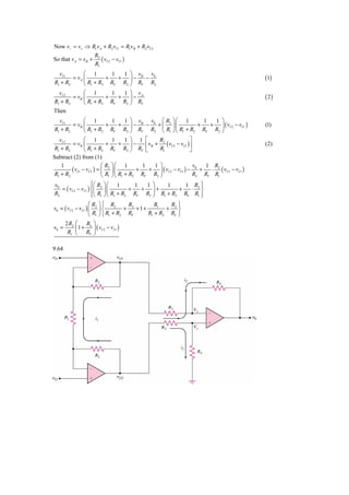 Now v− = v+ ⇒ R1vA + R2 vI 1 = R1vB + R2 vI 2
                  R
So that v A = vB + 2 ( vI 2 − vI 1 )
                  R1
  vI 1       ⎛ 1        1  1 ⎞ v  v
        = vA ⎜        +   + ⎟− B − 0                                                                (1)
R1 + R2      ⎝ R1 + R2 RV R2 ⎠ RV R2
  vI 2       ⎛ 1        1  1 ⎞ v
        = vB ⎜        +   + ⎟− A                                                                    ( 2)
R1 + R2      ⎝ R1 + R2 RV R2 ⎠ RV
Then
   vI 1          ⎛ 1            1      1 ⎞ v      v ⎛ R ⎞⎛ 1                1   1 ⎞
         = vB ⎜              +      + ⎟ − B − 0 + ⎜ 2 ⎟⎜                  +   + ⎟ ( vI 2 − vI 1 )   (1)
 R1 + R2         ⎝ R1 + R2 RV R2 ⎠ RV R2 ⎝ R1 ⎠ ⎝ R1 + R2 RV R2 ⎠
   vI 2          ⎛ 1            1      1 ⎞ 1 ⎡        R2              ⎤
         = vB ⎜              +      + ⎟−       ⎢ vB + ( vI 2 − vI 1 ) ⎥                             (2)
 R1 + R2         ⎝ R1 + R2 RV R2 ⎠ RV ⎣               R1              ⎦
Subtract (2) from (1)
    1                      ⎛ R ⎞⎛ 1          1      1 ⎞                 v    1 R2
         ( vI 1 − vI 2 ) = ⎜ 2 ⎟ ⎜         +     + ⎟ ( vI 2 − vI 1 ) − 0 +     ⋅ ( vI 2 − vI 1 )
 R1 + R2                   ⎝ R1 ⎠ ⎝ R1 + R2 RV R2 ⎠                     R2 RV R1
v0                   ⎧⎛ R ⎞ ⎛ 1
                     ⎪                  1  1 ⎞    1          ⎫
                                                        1 R2 ⎪
   = ( vI 2 − vI 1 ) ⎨⎜ 2 ⎟ ⎜         +   + ⎟+        +   ⋅ ⎬
R2                   ⎪⎝ R1 ⎠ ⎝ R1 + R2 RV R2 ⎠ R1 + R2 RV R1 ⎪
                     ⎩                                       ⎭
                     ⎛ R ⎞ ⎧ R2       R         R1   R ⎫
v0 = ( vI 2 − vI 1 ) ⎜ 2 ⎟ ⎨         + 2 +1+        + 2⎬
                     ⎝ R1 ⎠ ⎩ R1 + R2 RV     R1 + R2 RV ⎭
       2 R2 ⎛    R2 ⎞
v0 =        ⎜1 +    ⎟ ( vI 2 − vI 1 )
        R1 ⎝ RV ⎠

9.64
 
