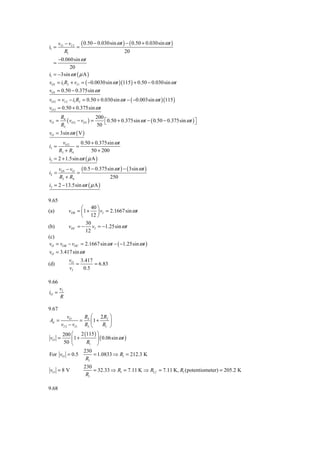 vI 1 − vI 2 ( 0.50 − 0.030sin ω t ) − ( 0.50 + 0.030sin ω t )
i1 =              =
            R1                            20
     −0.060sin ω t
  =
            20
i1 = −3sin ω t ( μ A )
vO1 = i1 R2 + vI 1 = ( −0.0030sin ω t )(115 ) + 0.50 − 0.030sin ω t
vO1 = 0.50 − 0.375sin ω t
vO 2 = vI 2 − i1 R2 = 0.50 + 0.030sin ω t − ( −0.003sin ω t )(115 )
vO 2 = 0.50 + 0.375sin ω t
        R4                  200
vO =       ( vO 2 − vO1 ) =     ⎡ 0.50 + 0.375sin ω t − ( 0.50 − 0.375sin ω t ) ⎤
        R3                  50 ⎣                                                ⎦
vO = 3sin ω t ( V )
         vO 2    0.50 + 0.375sin ω t
i3 =           =
       R3 + R4        50 + 200
i3 = 2 + 1.5sin ω t ( μ A )
       vO1 − vO ( 0.5 − 0.375sin ω t ) − ( 3sin ω t )
i2 =           =
       R3 + R4                250
i2 = 2 − 13.5sin ω t ( μ A )

9.65
                  ⎛ 40 ⎞
(a)         vOB = ⎜1 + ⎟ vI = 2.1667 sin ω t
                  ⎝ 12 ⎠
                    30
(b)         vOC = − vI = −1.25sin ω t
                    12
(c)
 vO = vOB − vOC = 2.1667 sin ω t − ( −1.25sin ω t )
vO = 3.417 sin ω t
            vO 3.417
(d)            =     = 6.83
            vI   0.5

9.66
       vI
iO =
       R

9.67
         vO      R ⎛ 2R ⎞
Ad =            = 4 ⎜1 + 2 ⎟
     vI 2 − vI 1 R3 ⎝       R1 ⎠
      200 ⎛ 2 (115 ) ⎞
vO =        ⎜1 +        ⎟ ( 0.06sin ω t )
      50 ⎝        R1 ⎠
                 230
For vO = 0.5          = 1.0833 ⇒ R1 = 212.3 K
                  R1
                    230
vO = 8 V                = 32.33 ⇒ R1 = 7.11 K ⇒ R1 f = 7.11 K, R1 (potentiometer) = 205.2 K
                     R1

9.68
 