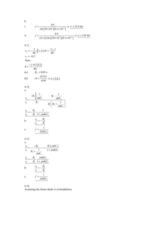 b.
                                   0.5
i.            f =                                   ⇒ f = 15.9 Hz
                    2π ( 50 × 103 )( 0.1× 10−6 )
                                         0.5
ii.           f =                                          ⇒ f = 159 Hz
                    ( 0.1)( 2π ) ( 50 ×103 )( 0.1×10−6 )

9.71
        1                − vI ⋅ t
vO = −
       RC ∫ vI ( t ) dt = RC
vI = −0.2
Now
      − ( −0.2 )( 2 )
8=
           RC
(a)         RC = 0.05 s
                    ( 0.2 ) t
(b)         14 =                ⇒ t = 3.5 s
                     0.05

9.72
a.
                 1                          1
       − R2                        R2 ⋅
v0             jω C2                      jω C2
   =                    =−
vI            R1                   ⎛        1 ⎞
                                R1 ⎜ R2 +       ⎟
                                   ⎝      jω C2 ⎠
v0   R       1
   =− 2⋅
vI   R1 1 + jω R2 C2
              v0   R
b.               =− 2
              vI   R1
                       1
c.            f =
                    2π R2 C2

9.73
a.
 v0     − R2      R ( jω C1 )
    =           =− 2
 vI R + 1         1 + jω R1C1
          jω C1
      1


v0   R     jω R1C1
   =− 2⋅
vI   R1 1 + jω R1C1
              v0   R
b.               =− 2
              vI   R1
                       1
c.            f =
                    2π R1C1

9.74
Assuming the Zener diode is in breakdown,
 